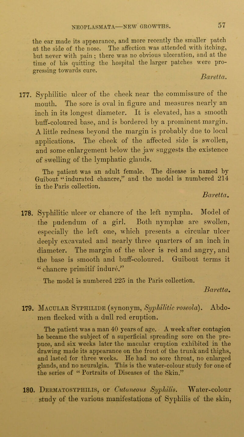 the ear made its appearance, and more recently the smaller patch at the side of the nose. The affection was attended with itching, hut never with pain ; there was no obvious ulceration, and at the time of his quitting the hospital the larger patches were pro- gressing towards cure. Baretta. 177. Syphilitic ulcer of the cheek near the commissure of the mouth. The sore is oval in figure and measures nearly an inch in its longest diameter. It is elevated, has a smooth buff-coloured base, and is bordered by a prominent margin. A little redness beyond the margin is probably due to local applications. The cheek of the affected side is swollen, and some enlargement below the jaw suggests the existence of swelling of the lymphatic glands. The patient was an adult female. The disease is named by Guibout “ indurated chancre,” and the model is numbered 214 in the Paris collection. Baretta, 178. S}^hilitic ulcer or chancre of the left nympha. Model of the pudendum of a girl. Both nymphse are swollen, especially the left one, w’hich presents a circular ulcer deeply excavated and nearly three quarters of an inch in diameter. The margin of the ulcer is red and angry, and the base is smooth and buff-coloured. Guibout terms it “ chancre primitif indure.^’ The model is numbered 225 in the Paris collection. Baretta, 179. Macular Syphilide (synonym, Abdo- men flecked with a dull red eruption. The patient was a man 40 years of age. A week after contagion he became the subject of a superficial spreading sore on the pre- puce, and six weeks later the macular eruption exliibited in the drawing made its appearance on the front of the trunk and thighs, and lasted for three weeks. He had no sore throat, no enlarged glands, and no neuralgia. This is the water-colour study for one of the series of “ Portraits of Diseases of the Skin.” 180. Dermatosyphilis, or Cutaneous Syphilis. Water-colour study of the various manifestations of Syphilis of the skin,