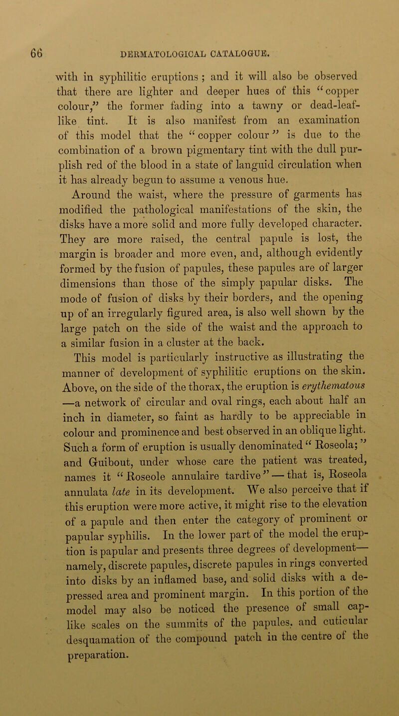 with in syphilitic eruptions ; and it will also be observed that there are lighter and deeper hues of this ^‘copper colour/^ the former fading into a tawny or dead-leaf- like tint. It is also manifest from an examination of this model that the “ copper colour ” is due to the combination of a brown pigmentary tint with the dull pur- plish red of the blood in a state of languid circulation when it has already begun to assume a venous hue. Around the waist, where the pressure of garments has modified the pathological manifestations of the skin, the disks have a more solid and more fully developed character. They are more raised, the central papule is lost, the margin is broader and more even, and, although evidently formed by the fusion of papules, these papules are of larger dimensions than those of the simply papular disks. The mode of fusion of disks by their borders, and the opening up of an irregularly figured area, is also well shown by the large patch on the side of the waist and the approach to a similar fusion in a cluster at the back. This model is particularly instructive as illustrating the manner of development of syphilitic eruptions on the skin. Above, on the side of the thorax, the eruption is erythematous —a network of circular and oval rings, each about half an inch in diameter, so faint as hardly to he appreciable in colour and prominence and best observed in an oblique light. Such a form of eruption is usually denominated Roseola; and Guibout, under whose care the patient was treated, names it “ Roseole annulaire tardive — that is. Roseola annulata late in its development. We also perceive that if this eruption were more active, it might rise to the elevation of a papule and then enter the category of prominent or papular syphilis. In the lower part of the model the erup- tion is papular and presents three degrees of development namely, discrete papules, discrete papules in rings converted into disks by an inflamed base, and solid disks with a de- pressed area and prominent margin. In this portion of the model may also be noticed the presence of small cap- like scales on the summits of the papules, and cuticular desquamation of the compound patch in the centre of the preparation.