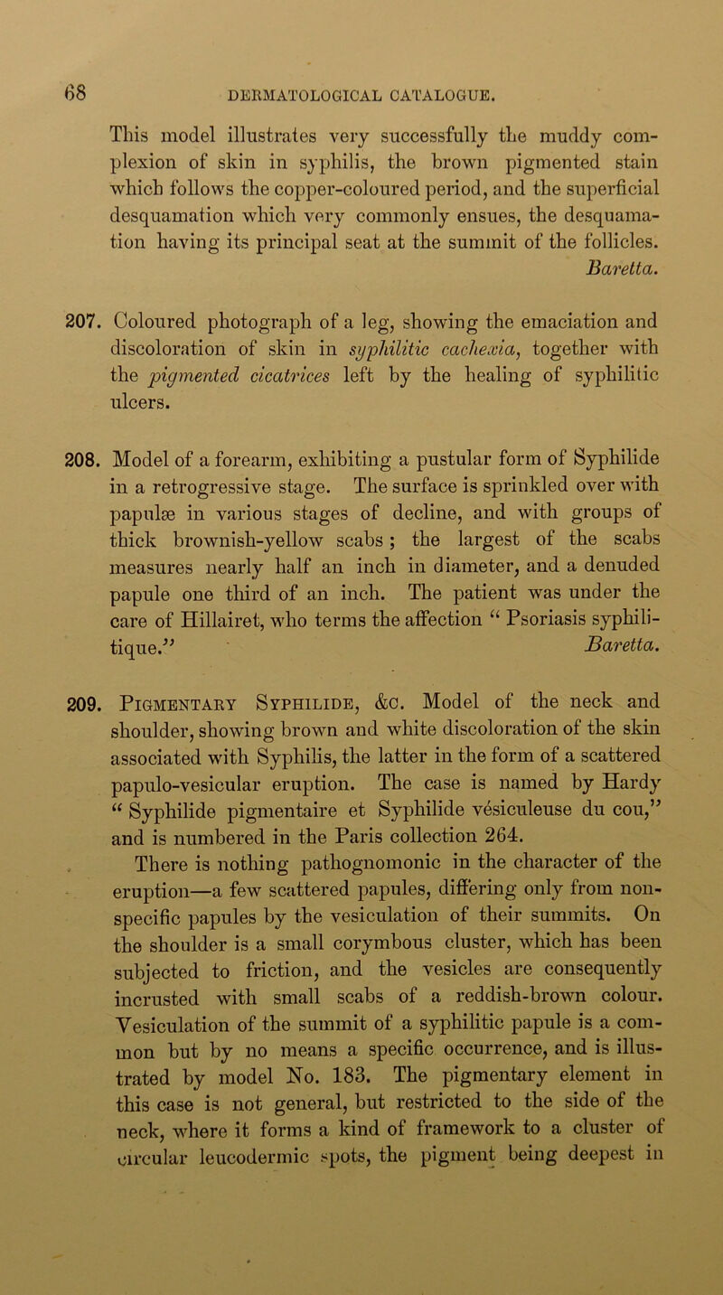 This model illustrates very successfully the muddy com- plexion of skin in syphilis, the brown pigmented stain which follows the copper-coloured period, and the superficial desquamation which very commonly ensues, the desquama- tion having its principal seat at the summit of the follicles. Baretta. 207. Coloured photograph of a leg, showing the emaciation and discoloration of skin in syphilitic cachexia, together with the pigmented cicatrices left by the healing of syphilitic ulcers. 208. Model of a forearm, exhibiting a pustular form of Syphilide in a retrogressive stage. The surface is sprinkled over with papulse in various stages of decline, and with groups of thick brownish-yellow scabs; the largest of the scabs measures nearly half an inch in diameter, and a denuded papule one third of an inch. The patient was under the care of Hillairet, who terms the affection “ Psoriasis syphili- tique.^^ Baretta. 209. Pigmentary Syphilids, &c. Model of the neck and shoulder, showing brown and white discoloration of the skin associated with Syphilis, the latter in the form of a scattered papulo-vesicular eruption. The case is named by Hardy “ Syphilide pigmentaire et Syphilide vesiculeuse du cou,’^ and is numbered in the Paris collection 264. . There is nothing pathognomonic in the character of the eruption—a few scattered papules, differing only from non- specific papules by the vesiculation of their summits. On the shoulder is a small corymbous cluster, which has been subjected to friction, and the vesicles are consequently incrusted with small scabs of a reddish-brown colour. Vesiculation of the summit of a syphilitic papule is a com- mon but by no means a specific occurrence, and is illus- trated by model No. 183. The pigmentary element in this case is not general, but restricted to the side of the neck, where it forms a kind of framework to a cluster of circular leucodermic spots, the pigment being deepest in