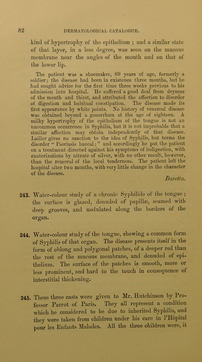 kind of hypertrophy of the epithelium ; and a similar state of that layer, in a less degree, was seen on the mucous membrane near the angles of the mouth and on that of the lower lip. The patient was a shoemaker, 69 years of age, formerly a soldier; the disease had been in existence three months, but he had sought advice for the first time three weeks previous to his admission into hospital. He suffered a good deal from dryness of the mouth and thirst, and attributed the affection to disorder of digestion and habitual constipation. The disease made its first appearance by white points. Ho history of venereal disease was obtained beyond a gonorrhoea at the age of eighteen. A milky hypertrophy of the epithelium of the tongue is not an uncommon occurrence in Syphilis, but it is not improbable that a similar affection may obtain independently of that disease. Lailler gives no sanction to the idea of Syphilis, but terms the disorder “ Psoriasis buccal; ” and accordingly he put the patient on a treatment directed against his symptoms of indigestion, with cauterizations by nitrate of silver, with no other result, however, than the removal of the local tenderness. The patient left the hospital after two mouths, with very little change in the character of the disease. Baretta. 243. Water-colour study of a chronic Syphilide of the tongue ; the surface is glazed, denuded of papillse, seamed with deep grooves, and nodulated along the borders of the organ. 244. Water-colour study of the tongue, showing a common form of Syphilis of that organ. The disease presents itself in the form of oblong and polygonal patches, of a deeper red than the rest of the mucous membrane, and denuded of epi- thelium. The surface of the patches is smooth, more or less prominent, and hard to the touch in consequence of interstitial thickening. 245. These three casts were given to Mr. Hutchinson by Pro- fessor Parrot of Paris. They all represent a condition which he considered to be due to inherited Syphilis, and they were taken from children under his care in PHopital pour les Enfants Malades. All the throe children were, it
