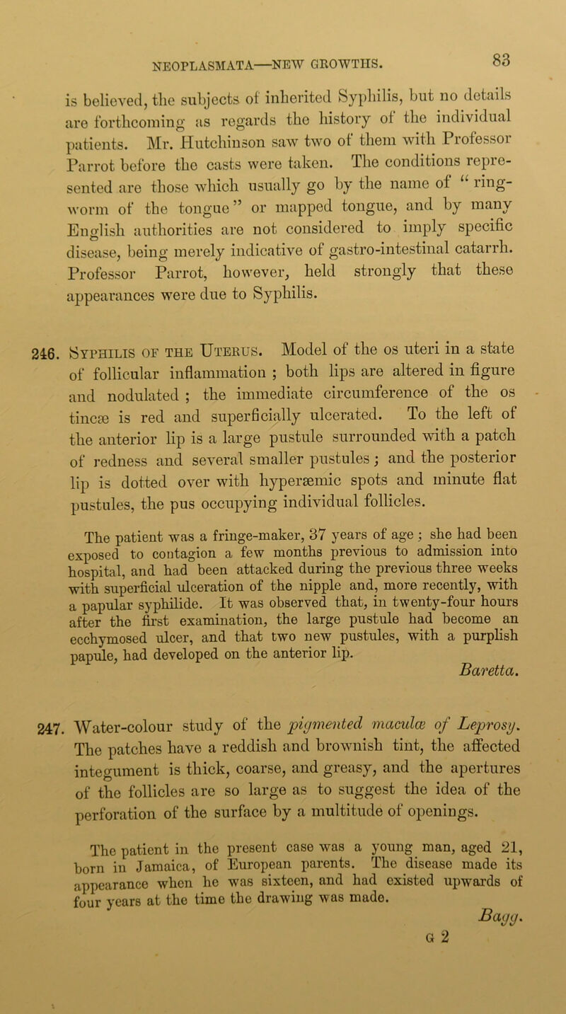 is believed, tlie subjects ot inberited Syphilis, but no details are forthcoiuing as regards the history of the individual patients. Mr. Hutchinson saw two of* them with Professor Parrot before the casts were taken. The conditions repre- sented are those which usually go by the name of li^g worm of the tongue” or mapped tongue, and by many English authorities are not considered to imply specific disease, being merely indicative of gastro-intestinal catarrh. Professor Parrot, however, held strongly that these appearances were due to Syphilis. 246. Syphilis of the Uterus. Model of the os uteri in a state of follicular inflammation ; both lips are altered in figure and nodulated ; the immediate circumference of the os tincte is red and superficially ulcerated. To the left of the anterior lip is a large pustule surrounded with a patch of redness and several smaller pustules; and the posterior lip is dotted over with hyperaemic spots and minute flat pustules, the pus occupying individual follicles. The patient was a fringe-maker, 37 years of age ; she had been exposed to contagion a few months previous to admission into hospital, and had been attacked during the previous three weeks with superficial ulceration of the nipple and, more recently, with a papular syphilide. It was observed that, in twenty-four hours after the first examination, the large pustule had become an ecchymosed ulcer, and that two new pustules, with a purplish papule, had developed on the anterior lip. Baretta. 247. Water-colour study of the pigmented maculce of Leprosy. The patches have a reddish and brownish tint, the affected integument is thick, coarse, and greasy, and the apertures of the follicles are so large as to suggest the idea of the perforation of the surface by a multitude of openings. The patient in the present case was a young ^ man, aged 21, born in Jamaica, of European parents. The disease made its appearance when he was sixteen, and had existed upwards of four years at the time the drawing was made. Bagg. G 2