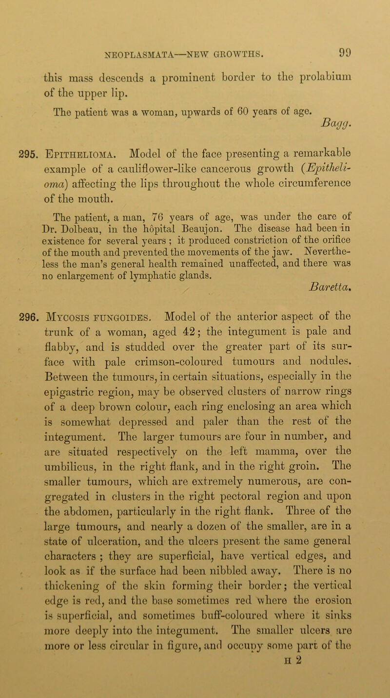 this mass descends a prominent border to the prolabium of the upper lip. The patient was a woman, upwards of 60 years of age. Bagg. 295. Epithelioma. Model of the face presenting a remarkable example of a cauliflower-like cancerous growth {EiDitlieli- oma) affecting the lips throughout the whole circumference of the mouth. The patient, a man, 76 years of age, was under the care of Dr. Dolbeau, in the hopital Beaujon. The disease had been in existence for several years ; it produced constriction of the orifice of the mouth and prevented the movements of the jaw. Neverthe- less the man’s general health remained unaffected, and there was no enlargement of lymphatic glands. Baretta» 296. Mycosis fungoides. Model of the anterior aspect of the trunk of a woman, aged 42; the integument is pale and flabby, and is studded over the greater part of its sur- face with pale crimson-coloured tumours and nodules. Between the tumours, in certain situations, especially in the epigastric region, may be observed clusters of narrow rings of a deep brown colour, each ring enclosing an area which is somewhat depressed and paler than the rest of the integument. The larger tumours are four in niunber, and are situated respectively on the left mamma, over the umbilicus, in the right flank, and in the right groin. The smaller tumours, which are extremely numerous, are con- gregated in clusters in the right pectoral region and upon the abdomen, particularly in the right flank. Three of the large tumours, and nearly a dozen of the smaller, are in a state of ulceration, and the ulcers present the same general characters ; they are superficial, have vertical edges, and look as if the surface had been nibbled away. There is no thickening of the skin forming their border; the vertical edge is red, and the base sometimes red where the erosion is superficial, and sometimes buflf-coloured where it sinks more deeply into the integument. The smaller ulcers are more or less circular in figure, and occupy some part of the H 2