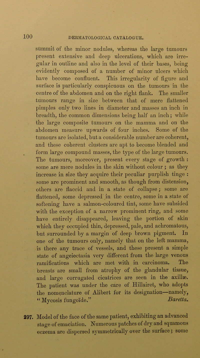 summit of the minor nodules, whereas the large tumours present extensive and deep ulcerations, which are irre- gular in outline and also in the level of their bases, being evidently composed of a number of minor ulcers which have become confluent. This irregularity of figure and surface is particularly conspicuous on the tumours in the centre of the abdomen and on the right flank. The smaller tumours range in size between that of mere flattened pimples only two lines in diameter and masses an inch in breadth, the common dimensions being half an inch; while the large composite tumours on the mamma and on the abdomen measure upwards of four inches. Some of the tumours are isolated, but a considerable number are coherent, and these coherent clusters are apt to become blended and form large compound masses, the type of the large tumours. The tumours, moreover, present every stage of growth : some are mere nodules in the sldn without colour ; as they increase in size they acquire their peculiar purplish tinge : some are prominent and smooth, as though from distension, others are flaccid and in a state of collapse; some are flattened, some depressed' in the centre, some in a state of softening have a salmon-coloured tint, some have subsided with the exception of a narrow prominent ring, and some have entirely disappeared, leaving the portion of skin which they occupied thin, depressed, pale, and achromatous, but surrounded by a margin of deep brown pigment. In one of the tumours only, namely that on the left mamma, is there any trace of vessels, and these present a simple state of angeiectasia very different from the large venous ramifications which are met with in carcinoma. The breasts are small from atrophy of the glandular tissue, and large corrugated cicatrices are seen in the axillae. The patient was under the care of Hillairet, who adopts the nomenclature of Alibert for its designation—namely, “ Mycosis fungoide.” Baretta. 297. Model of the face of the same patient, exhibiting an advanced stage of emaciation. Numerous patches of dry and squamous eczema are dispersed symmetrically over the surface ; some