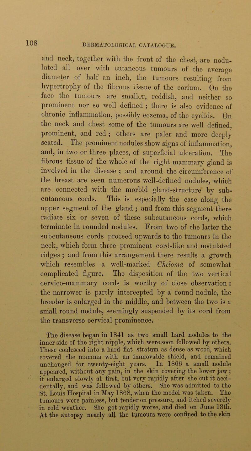 and neck, together with the front of the chest, are nodu- lated all over with cutaneous tumours of the average diameter of half an inch, the tumours resulting from hypertrophy of the fibrous tissue of the corium. On the face the tumours are smalL’r, reddish, and neither so prominent nor so well defined ; there is also evidence of chronic inflammation, possibly eczema, of the eyelids. On the neck and chest some of the tumours are well defined, prominent, and red; others are paler and more deeply seated. The prominent nodules show signs of inflammation, and, in two or three places, of superficial ulceration. The fibrous tissue of the whole of the right mammary gland is involved in the disease ; and around the circumference of the breast are seen numerous well-defined nodules, which are connected with the morbid gland-structure by sub- cutaneous cords. This is especially the case along the upper segment of the gland ; and from this segment there radiate six or seven of these subcutaneous cords, which terminate in rounded nodules. From two of the latter the subcutaneous cords proceed upwards to the tumours in the neck, which form three prominent cord-like and nodulated ridges; and from this arrangement there results a growth which resembles a well-marked Cheloma of somewhat complicated figure. The disposition of the two vertical cervico-mammary cords is worthy of close observation : the narrower is partly intercepted by a round nodule, the broader is enlarged in the middle, and between the two is a sniall round nodule, seemingly suspended by its cord from the transverse cervical prominence. The disease began in 1841 as two small hard nodules to the inner side of the right nipple, which were soon followed by others. These coalesced into a hard flat stratum as dense as wood, which covered the mamma with an immovable shield, and remained unchanged for twenty-eight years. In 1866 a small nodule appeared, without any pain, in the skin covering the lower jaw; it enlarged slowly at first, but very rapidly after she cut it acci- dentally, and was followed by others. She was admitted to the St. Louis Hospital in May 1868, when the model was taken. The tumours were painless, but tender on pressure, and itched severely in cold weather. She got rapidly worse, and died on June 13th. At the autopsy nearly alj the tumours were confined to the skin