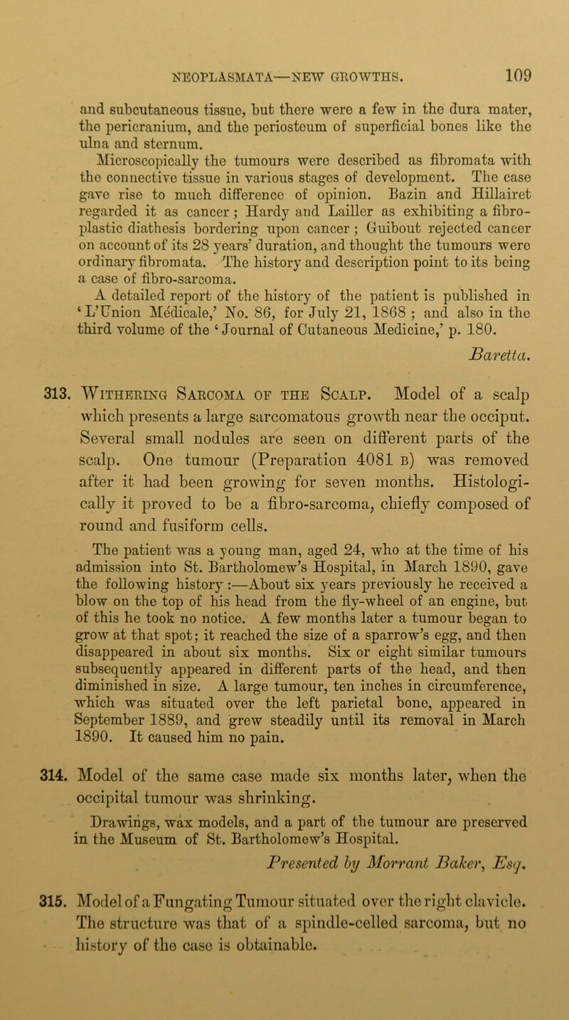 and subcutaneous tissue, but there were a few in the dura mater, the pericranium, and the periosteum of superficial bones like the ulna and sternum. Mieroscopically the tumours were described as fibromata with the connective tissue in various stages of development. The case gave rise to much difference of opinion. Bazin and Hillairet regarded it as cancer ; Hardy and Lailler as exhibiting a fibro- plastic diathesis bordering upon cancer; Guibout rejected cancer on account of its 28 years' duration, and thought the tumours were ordinary fibromata. The history and description point to its being a case of fibro-sarcoma. A detailed report of the history of the patient is published in ‘ L’Union Medicale,’ Ho. 86, for July 21, 1868 ; and also in the third volume of the ‘Journal of Cutaneous Medicine,’ p. 180. Baretta. 313. Withering Sarcoma of the Scalp. Model of a scalp which presents a large sarcomatous growth near the occiput. Several small nodules are seen on different parts of the scalp. One tumour (Preparation 4081 b) was removed after it had been growing for seven months. Histologi- cally it proved to be a fibro-sarcoma, chiefly composed of round and fusiform cells. The patient was a young man, aged 24, who at the time of his admission into St. Bartholomew’s Hospital, in March 1890, gave the following history :—About six years previously he received a blow on the top of his head from the fly-wheel of an engine, but of this he took no notice. A few months later a tumour began to grow at that spot; it reached the size of a sparrow’s egg, and then disappeared in about six months. Six or eight similar tumours subsequently appeared in different parts of the head, and then diminished in size. A large tumour, ten inches in circumference, which was situated over the left parietal bone, appeared in September 1889, and grew steadily until its removal in March 1890. It caused him no pain. 314. Model of the same case made six months later, when the occipital tumour was shrinking. Drawings, wax models, and a part of the tumour are preserved in the Museum of St. Bartholomew’s Hospital. Presented hy Morrant Baker, Es<], 315. Model of a Fungating Tumour situated over the right clavicle. The structure was that of a spindle-celled sarcoma, but no history of the case is obtainable.