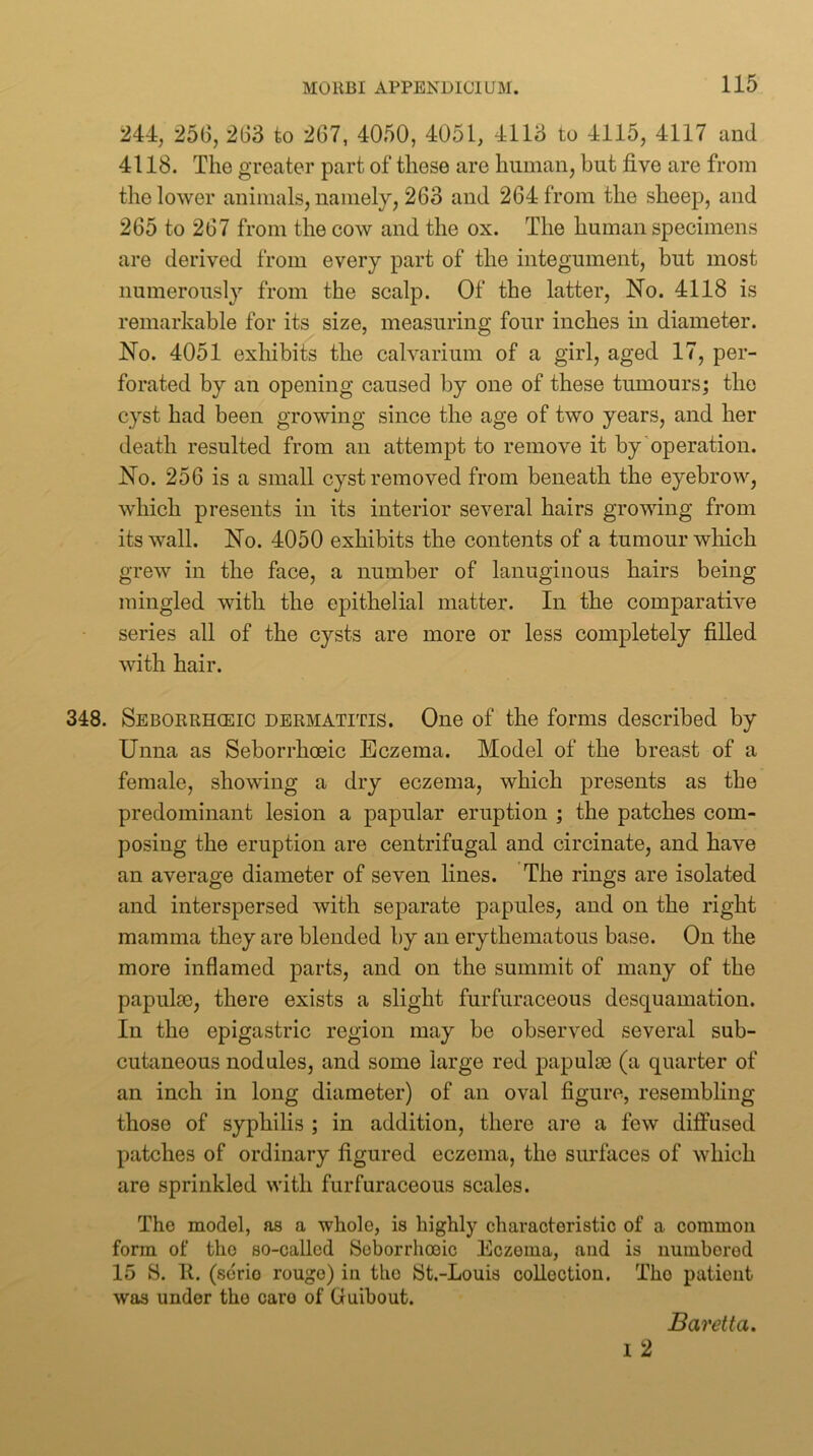 2U, 256, 263 to 267, 4050, 4051, 4118 to 4115, 4117 and 4118. The greater part of these are human, but five are from the lower animals, namely, 263 and 264 from the sheep, and 265 to 267 from the cow and the ox. The human specimens are derived from every part of the integument, but most numerously from the scalp. Of the latter. No. 4118 is remarkable for its size, measuring four inches in diameter. No. 4051 exhibits the calvarium of a girl, aged 17, per- forated by an opening caused by one of these tumours; the cyst had been growing since the age of two years, and her death resulted from an attempt to remove it by'operation. No. 256 is a small cyst removed from beneath the eyebrow, which presents in its interior several hairs growing from its wall. No. 4050 exhibits the contents of a tumour which grew in the face, a number of lanuginous hairs being mingled with the epithelial matter. In the comparative series all of the cysts are more or less completely filled with hair. 348. Sebokrhceic dermatitis. One of the forms described by Unna as Seborrhoeic Eczema. Model of the breast of a female, showing a dry eczema, which presents as the predominant lesion a papular eruption ; the patches com- posing the eruption are centrifugal and circinate, and have an average diameter of seven lines. The rings are isolated and interspersed with separate papules, and on the right mamma they are blended by an erythematous base. On the more inflamed parts, and on the summit of many of the papulae, there exists a slight furfuraceous desquamation. In the epigastric region may be observed several sub- cutaneous nodules, and some large red papulae (a quarter of an inch in long diameter) of an oval figure, resembling those of syphilis ; in addition, there are a few diffused patches of ordinary figured eczema, the surfaces of which are sprinkled with furfuraceous scales. The model, as a whole, is highly characteristic of a common form of the so-called Soborrli(X3ic Eczema, and is numbered 15 8. It. (serio rouge) in the St.-Louis collection. The patient was under the care of Guibout. Baretta. I 2