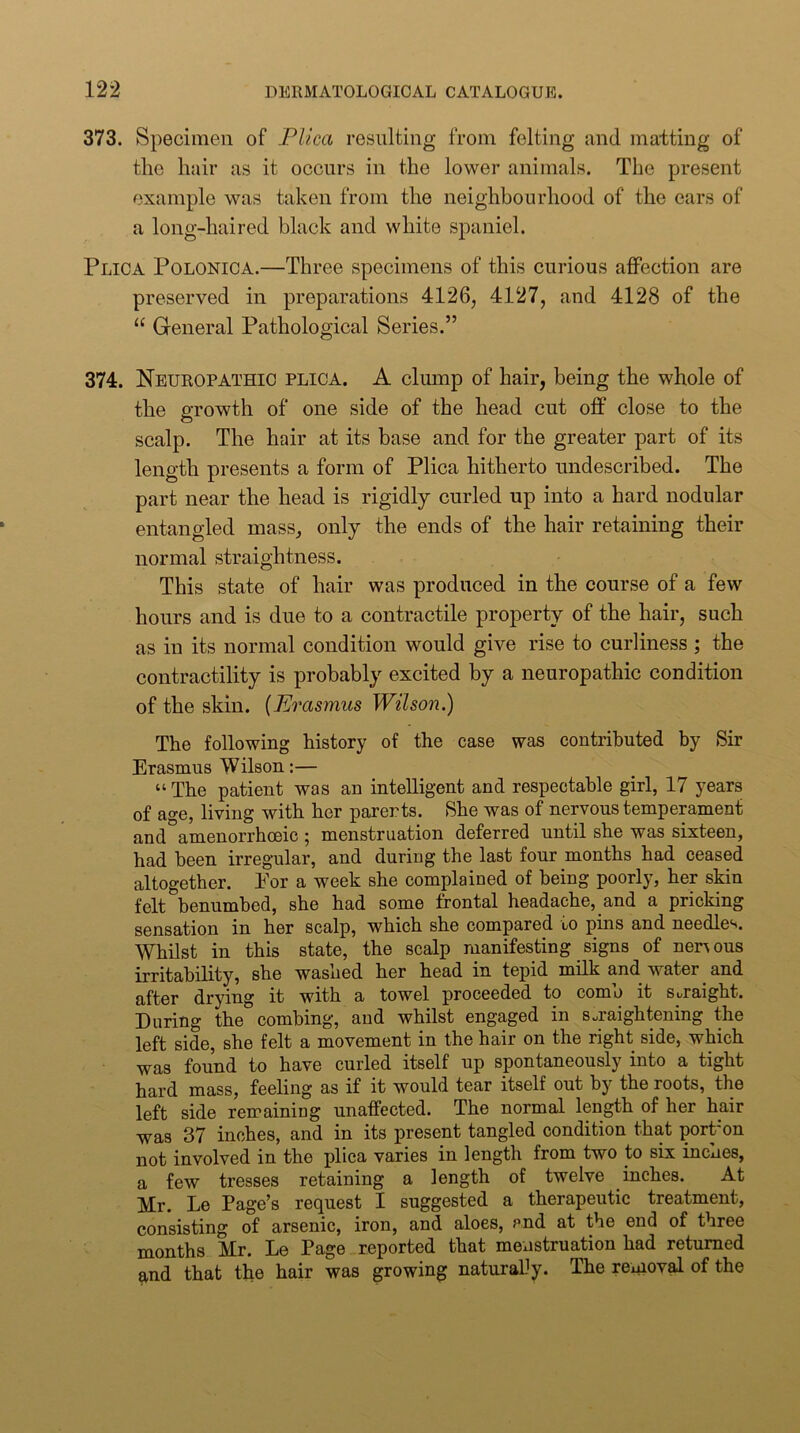 373. Specimen of Plica resulting from felting and matting of the hair as it occurs in the lower animals. The present example was taken from the neighbourhood of the ears of a long-haired black and white spaniel. Plica Polonica.—Three specimens of this curious affection are preserved in preparations 4126, 4127, and 4128 of the “ General Pathological Series.” 374. Neuropathic plica. A clump of hair, being the whole of the growth of one side of the head cut off close to the scalp. The hair at its base and for the greater part of its length presents a form of Plica hitherto undescribed. The part near the head is rigidly curled up into a hard nodular entangled mass, only the ends of the hair retaining their normal straightness. This state of hair was produced in the course of a few hours and is due to a contractile property of the hair, such as in its normal condition would give rise to curliness ; the contractility is probably excited by a neuropathic condition of the skin. {Erasmus Wilson.) The following history of the case was contributed by Sir Erasmus Wilson:— “ The patient was an intelligent and respectable girl, 17 years of age, living with her parents. She was of nervous temperament and amenorrhoeic; menstruation deferred until she was sixteen, had been irregular, and during the last four months had ceased altogether. Por a week she complained of being poorly, her skin felt benumbed, she had some frontal headache, and a pricking sensation in her scalp, which she compared to pins and needle‘s. Whilst in this state, the scalp manifesting signs of nervous irritability, she washed her head in tepid milk and water and after drying it with a towel proceeded to comb it straight. During the combing, and whilst engaged in s..raightening the left side, she felt a movement in the hair on the right side, which was found to have curled itself up spontaneously into a tight hard mass, feeling as if it would tear itself out by the roots, the left side remaining unaffected. The normal length of her hair was 37 inches, and in its present tangled condition that portmn not involved in the jilica varies in length from two to six inches, a few tresses retaining a length of twelve inches. At Mr. Le Page’s request I suggested a therapeutic treatment, consisting of arsenic, iron, and aloes, end at the end of three months Mr. Le Page reported that menstruation had returned and that the hair was growing naturalJy. The removd of the
