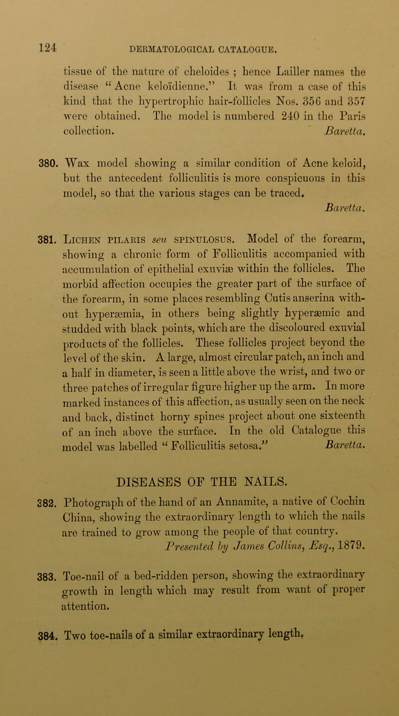 tissue of the nature of cheloides ; hence Lailler names the disease “ Acne keloidienne.” It was from a case of this kind, that the hypertrophic hair-follicles Nos. 356 and 357 were obtained. The model is numbered 240 in the Paris collection. Baretta. 380. Wax model showing a similar condition of Acne keloid, but the antecedent folliculitis is more conspicuous in this model, so that the various stages can be traced, Baretta. 381. Lichen pilaris sen spinuloses. Model of the forearm, showing a chronic form of Folliculitis accompanied with accumulation of epithelial exuviae within the follicles. The morbid affection occupies the greater part of the surface of the forearm, in some places resembling Cutis anserina with- out hyperaemia, in others being slightly hyperaemic and studded with black points, which are the discoloured exuvial products of the follicles. These follicles project beyond the level of the skin. A large, almost circular patch, an inch and a half in diameter, is seen a little above the wrist, and two or three patches of irregular figure higher up the arm. In more marked instances of this affection, as usually seen on the neck and back, distinct horny spines project about one sixteenth of an inch above the surface. In the old Catalogue this model was labelled “ Folliculitis setosa.^'’ Baretta. DISEASES OF THE NAILS. 382. Photograph of the hand of an Annamite, a native of Cochin China, showing the extraordinary length to which the nails are trained to grow among the people of that country. Presented hy James Collins, Esq., 1879. 383. Toe-nail of a bed-ridden person, showing the extraordinary growth in length which may result from want of proper attention. 384. Two toe-nails of a similar extraordinary length,