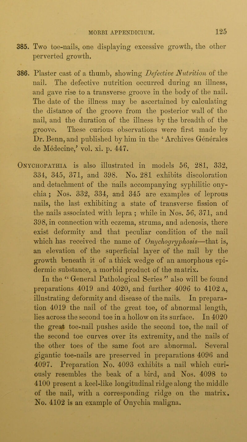 385. Two toe-uails, one displaying excessive growth, the other perverted growth. 386. Plaster cast of a thumb, showing Defective Nutrition of the nail. The defective nutrition occurred during an illness, and gave rise to a transverse groove in the body of the nail. The date of the illness may be ascertained by calculating the distance of the groove from the posterior wall of the nail, and the duration of the illness by the breadth of the groove. These curious observations were first made by Dr. Benn,and published by him in the ‘Archives Generates de Medecine,^ vol. xi. p. 447. Onychopathia is also illustrated in models 56, 281, 332, 334, 345, 371, and 398. No. 281 exhibits discoloration and detachment of the nails accompanying syphilitic ony- chia ; Nos. 332, 334, and 345 are examples of leprous nails, the last exhibiting a state of transverse fission of the nails associated with lepra ; while in Nos. 56, 371, and 398, in connection with eczema, struma, and adenosis, there exist deformity and that peculiar condition of the nail which has received the name of Onychogryphosis—that is, an elevation of the superficial layer of the nail by the growth beneath it of a thick wedge of an amorphous epi- dermic substance, a morbid product of the matrix. In the “ General Pathological Series also will be found preparations 4019 and 4020, and further 4096 to 4102 a, illustrating deformity and disease of the nails. In prepara- tion 4019 the nail of the great toe, of abnormal length, lies across the second toe in a hollow on its surface. In 4020 the great toe-nail pushes aside the second toe, the nail of the second toe curves over its extremity, and the nails of the other toes of the same foot are abnormal. Several gigantic toe-nails are preserved in preparations 4096 and 4097. Preparation No. 4093 exhibits a nail which curi- ously resembles the beak of a bird, and Nos. 4098 to 4100 present a keel-like longitudinal ridge along the middle of the nail, with a corresponding ridge on the matrix. No. 4102 is an example of Onychia maligna.
