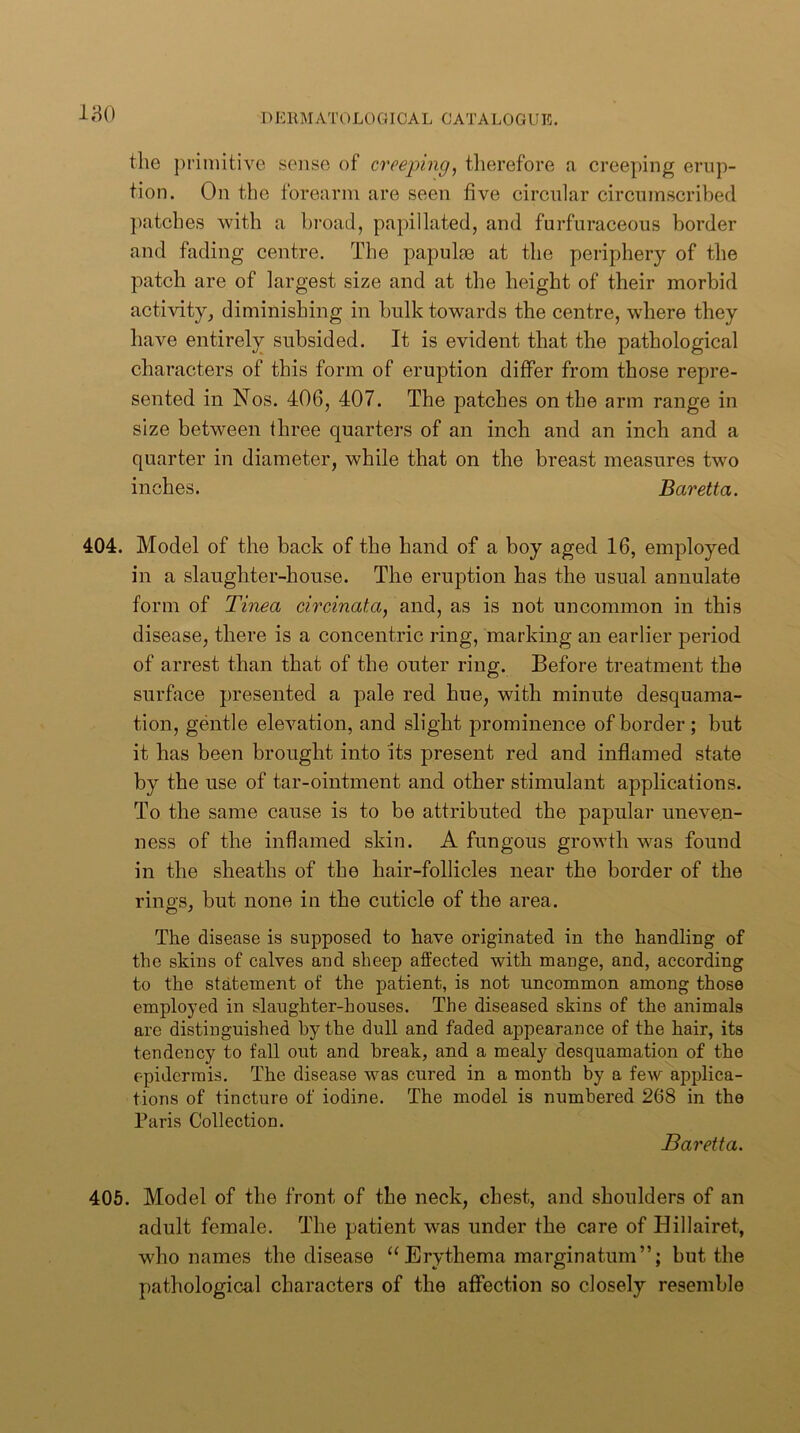 the jirimitive sense of creeping^ tlierefore a creeping erup- tion. On the forearm are seen five circular circumscribed ])atches with a bi’oaJ, papillated, and furfuraceous border and fading centre. The papulm at the periphery of the patch are of largest size and at the height of their morbid activity, diminishing in bulk towards the centre, where they have entirely subsided. It is evident that the pathological characters of this form of eruption differ from those repre- sented in Nos. 406, 407. The patches on the arm range in size between three quarters of an inch and an inch and a quarter in diameter, while that on the breast measures two inches. Baretta. 404. Model of the back of the band of a boy aged 16, employed in a slaughter-house. The eruption has the usual annulate form of Tinea circinata, and, as is not uncommon in this disease, there is a concentric ring, marking an earlier period of arrest than that of the outer ring. Before treatment the surface presented a pale red hue, with minute desquama- tion, gentle elevation, and slight prominence of border ; but it has been brought into its present red and inflamed state by the use of tar-ointment and other stimulant applications. To the same cause is to be attributed the papular uneven- ness of the inflamed skin. A fungous growth was found in the sheaths of the hair-follicles near the border of the riiiD's, but none in the cuticle of the area. The disease is supposed to have originated in the handling of the skins of calves and sheep affected with mange, and, according to the statement of the patient, is not uncommon among those employed in slaughter-houses. The diseased skins of the animals are distinguished by the dull and faded appearance of the hair, its tendency to fall out and break, and a mealy desquamation of the epidermis. The disease was cured in a month by a few applica- tions of tincture of iodine. The model is numbered 268 in the Paris Collection. Baretta, 405. Model of the front of the neck, chest, and shoulders of an adult female. The patient was under the care of Hillairet, who names the disease “Erythema marginatum”; but the pathological characters of the affection so closely resemble