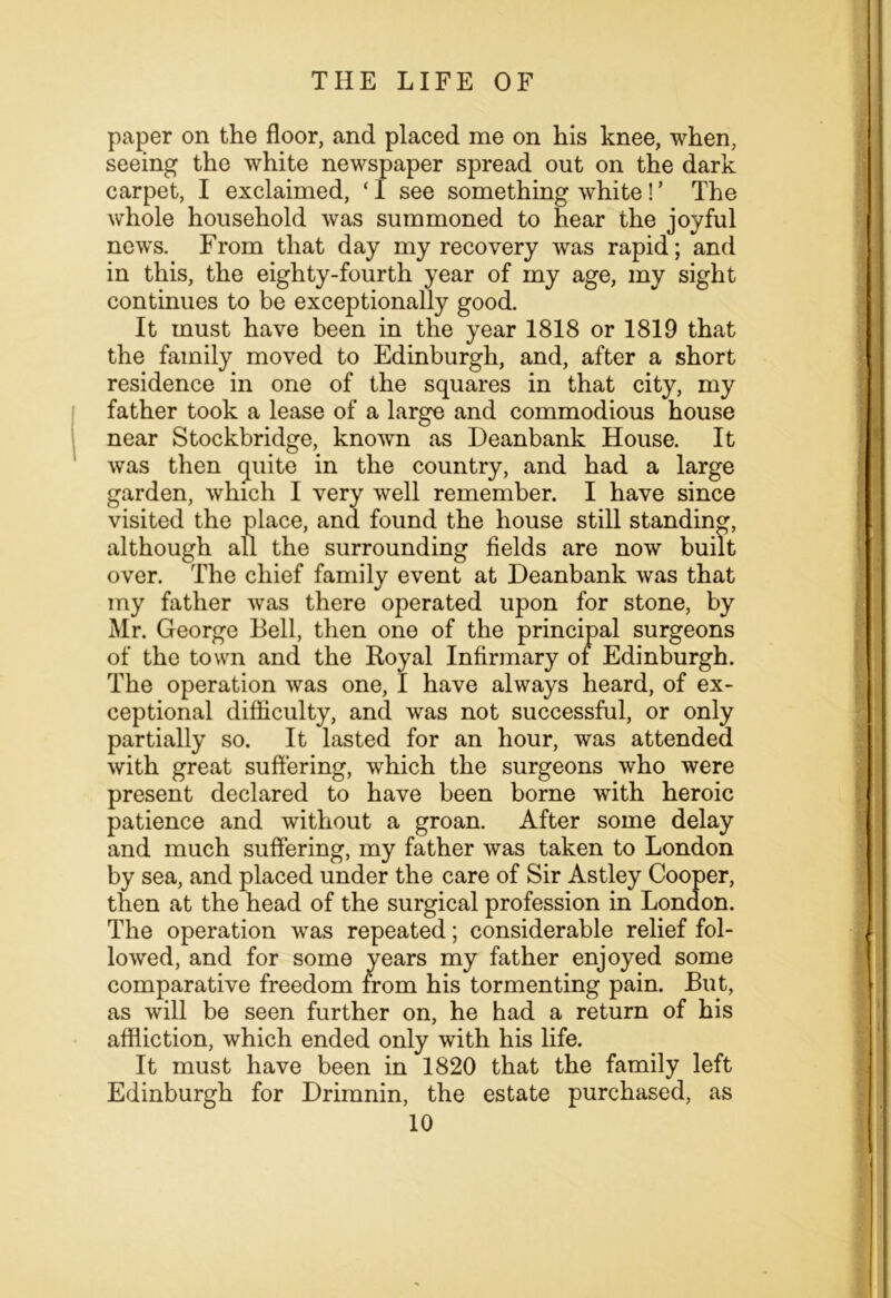 paper on the floor, and placed me on his knee, when, seeing the white newspaper spread out on the dark carpet, I exclaimed, ‘I see something white!’ The whole household was summoned to hear the joyful news. From that day my recovery was rapid; and in this, the eighty-fourth year of my age, my sight continues to be exceptionally good. It must have been in the year 1818 or 1819 that the family moved to Edinburgh, and, after a short residence in one of the squares in that city, my father took a lease of a large and commodious house near Stockbridge, known as Deanbank House. It was then quite in the country, and had a large garden, Avhich I very well remember. I have since visited the place, and found the house still standing, although all the surrounding fields are now built over. The chief family event at Deanbank was that my father was there operated upon for stone, by Mr. George Bell, then one of the principal surgeons of the town and the Royal Infirmary of Edinburgh. The operation was one, I have always heard, of ex- ceptional difficulty, and was not successful, or only partially so. It lasted for an hour, was attended with great suffering, which the surgeons who were present declared to have been borne with heroic patience and without a groan. After some delay and much suffering, my father was taken to London by sea, and placed under the care of Sir Astley Cooper, then at the head of the surgical profession in London. The operation was repeated; considerable relief fol- lowed, and for some years my father enjoyed some comparative freedom from his tormenting pain. But, as will be seen further on, he had a return of his affliction, which ended only with his life. It must have been in 1820 that the family left Edinburgh for Drimnin, the estate purchased, as