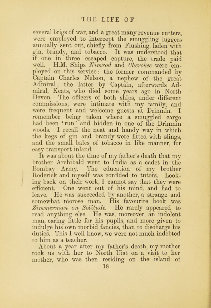 several brigs of war, and a great many revenue cutters, were employed to intercept the smuggling luggers annually sent out, chiefly from Flushing, laden with gin, brandy, and tobacco. It was understood that if one in three escaped capture, the trade paid well. H.M. Ships Nimrod and Cherokee were em- ployed on this service: the former commanded by Captain Charles Nelson, a nephew of the great Admiral; the latter by Captain, afterwards Ad- miral, Keats, who died some years ago in North Devon. The officers of both ships, under different commissions, were intimate with my family, and were frequent and welcome guests at Drimnin. I remember being taken where a smuggled cargo had been ‘run’ and hidden in one of the Drimnin woods. I recall the neat and handy way in which the kegs of gin and brandy were fitted with slings, and the small bales of tobacco in like manner, for easy transport inland. It was aoout the time of my father’s death that my brother Archibald went to India as a cadet in the Bombay Army. The education of my brother Boderick and myself was confided to tutors. Look- ing back on their work, I cannot say that they were efficient. One went out of his mind, and had to leave. He was succeeded by another, a strange and somewhat morose man. His favourite book was Zimmerman on Solitude. He rarely appeared to read anything else. He was, moreover, an indolent man, caring little for his pupils, and more given to indulge his own morbid fancies, than to discharge his duties. This I well know, we were not much indebted to him as a teacher. About a year after my father’s death, my mother took us with her to North Uist on a visit to her mother, who was then residing on the island of