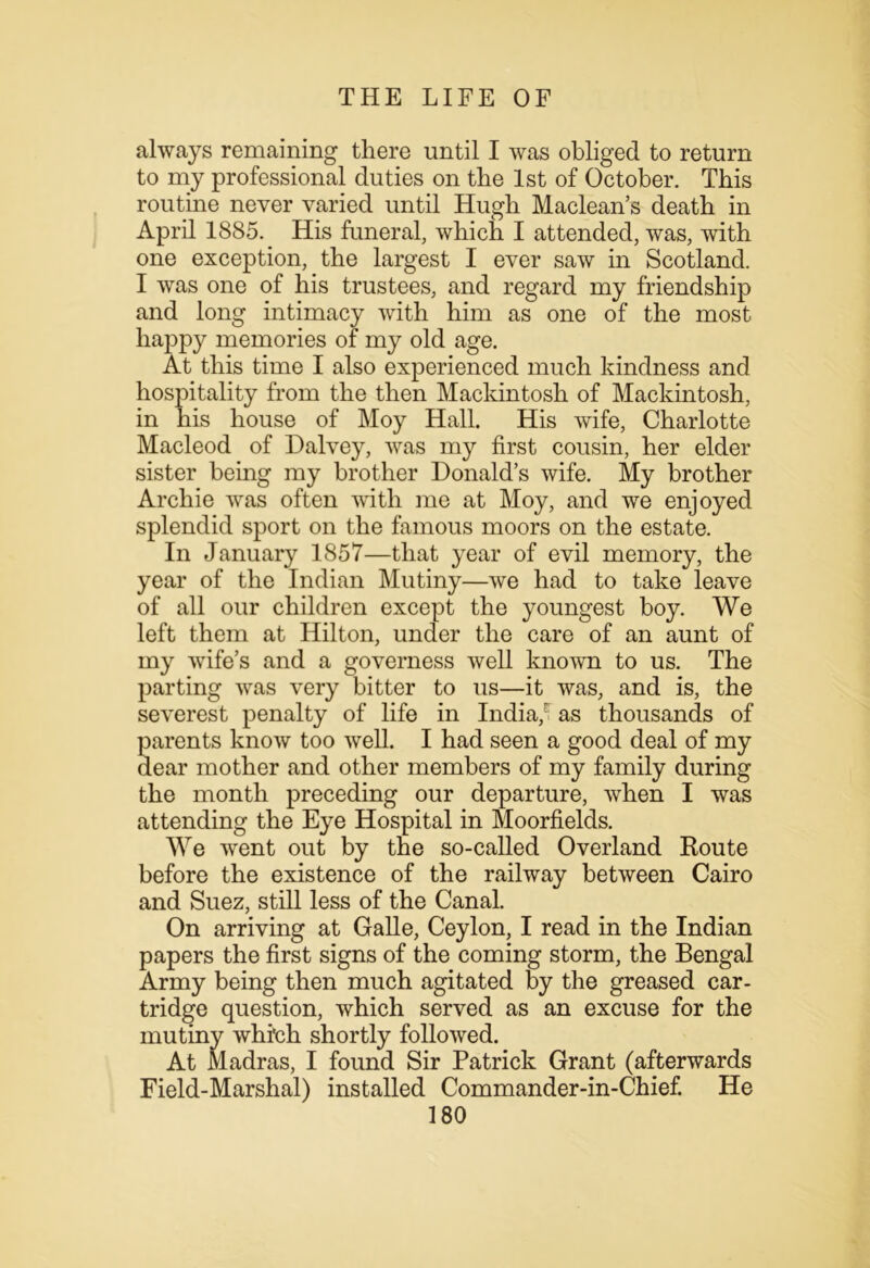 always remaining there until I was obliged to return to my professional duties on the 1st of October. This routine never varied until Hugh Maclean’s death in April 1885. His funeral, which I attended, was, with one exception, the largest I ever saw in Scotland. I was one of his trustees, and regard my friendship and long intimacy with him as one of the most happy memories of my old age. At this time I also experienced much kindness and hospitality from the then Mackintosh of Mackintosh, in his house of Moy Hall. His wife, Charlotte Macleod of Dalvey, was my first cousin, her elder sister being my brother Donald’s wife. My brother Archie was often with me at Moy, and we enjoyed splendid sport on the famous moors on the estate. In January 1857—that year of evil memory, the year of the Indian Mutiny—we had to take leave of all our children except the youngest boy. We left them at Hilton, under the care of an aunt of my wife’s and a governess well known to us. The parting was very bitter to us—it was, and is, the severest penalty of life in India/ as thousands of parents know too well. I had seen a good deal of my dear mother and other members of my family during the month preceding our departure, when I was attending the Eye Hospital in Moorfields. We went out by the so-called Overland Route before the existence of the railway between Cairo and Suez, still less of the Canal. On arriving at Galle, Ceylon, I read in the Indian papers the first signs of the coming storm, the Bengal Army being then much agitated by the greased car- tridge question, which served as an excuse for the mutiny which shortly followed. At Madras, I found Sir Patrick Grant (afterwards Field-Marshal) installed Commander-in-Chief. He