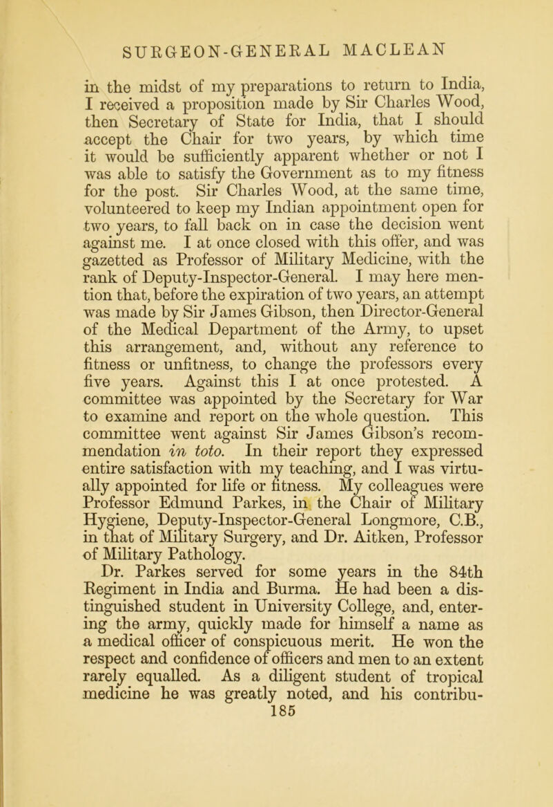 in the midst of my preparations to return to India, I received a proposition made by Sir Charles Wood, then Secretary of State for India, that I should accept the Chair for two years, by which time it would be sufficiently apparent whether or not I was able to satisfy the Government as to my fitness for the post. Sir Charles Wood, at the same time, volunteered to keep my Indian appointment open for two years, to fall back on in case the decision went against me. I at once closed with this offer, and was gazetted as Professor of Military Medicine, with the rank of Deputy-Inspector-General. I may here men- tion that, before the expiration of two years, an attempt was made by Sir James Gibson, then Director-General of the Medical Department of the Army, to upset this arrangement, and, without any reference to fitness or unfitness, to change the professors every five years. Against this I at once protested. A committee was appointed by the Secretary for War to examine and report on the whole question. This committee went against Sir James Gibson’s recom- mendation in toto. In their report they expressed entire satisfaction with my teaching, and I was virtu- ally appointed for life or fitness. My colleagues were Professor Edmund Parkes, in the Chair of Military Hygiene, Deputy-Inspector-General Longmore, C.B., in that of Military Surgery, and Dr. Aitken, Professor of Military Pathology. Dr. Parkes served for some years in the 84th Regiment in India and Burma. He had been a dis- tinguished student in University College, and, enter- ing the army, quickly made for himself a name as a medical officer of conspicuous merit. He won the respect and confidence of officers and men to an extent rarely equalled. As a diligent student of tropical medicine he was greatly noted, and his contribu-