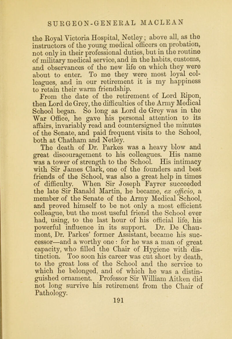 the Royal Victoria Hospital, Netley; above all, as the instructors of the young medical officers on probation, not only in their professional duties, but in the routine of military medical service, and in the habits, customs, and observances of the new life on which they were about to enter. To me they were most loyal col- leagues, and in our retirement it is my happiness to retain their warm friendship. From the date of the retirement of Lord Ripon, then Lord de Grey, the difficulties of the Army Medical School began. So long as Lord de Grey was in the War Office, he gave his personal attention to its affairs, invariably read and countersigned the minutes of the Senate, and paid frequent visits to the School, both at Chatham and Netley. The death of Dr. Parkes was a heavy blow and great discouragement to his colleagues. His name was a tower of strength to the School. His intimacy with Sir James Clark, one of the founders and best friends of the School, was also a great help in times of difficulty. When Sir Joseph Fayrer succeeded the late Sir Ranald Martin, he became, ex officio, a member of the Senate of the Army Medical School, and proved himself to be not only a most efficient colleague, but the most useful friend the School ever had, using, to the last hour of his official life, his powerful influence in its support. Dr. De Chau- mont, Dr. Parkes’ former Assistant, became his suc- cessor—and a worthy one : for he was a man of great capacity, who filled the Chair of Hygiene with dis- tinction. Too soon his career was cut short by death, to the great loss of the School and the service to which he belonged, and of which he was a distin- guished ornament. Professor Sir William Aitken did not long survive his retirement from the Chair of Pathology.