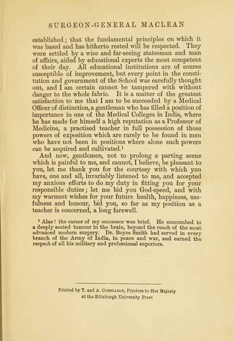 established; that the fundamental principles on which it was based and has hitherto rested will be respected. They were settled by a wise and far-seeing statesman and man of affairs, aided by educational experts the most competent of their day. All educational institutions are of course susceptible of improvement, but every point in the consti- tution and government of the School was carefully thought out, and I am certain cannot be tampered with without danger to the whole fabric. It is a matter of the greatest satisfaction to me that I am to be succeeded by a Medical Officer of distinction, a gentleman who has filled a position of importance in one of the Medical Colleges in India, where he has made for himself a high reputation as a Professor of Medicine, a practised teacher in full possession of those powers of exposition which are rarely to be found in men who have not been in positions where alone such powers can be acquired and cultivated.1 And now, gentlemen, not to prolong a parting scene which is painful to me, and cannot, I believe, be pleasant to you, let me thank you for the courtesy with which you have, one and all, invariably listened to me, and accepted my anxious efforts to do my duty in fitting you for your responsible duties; let me bid you God-speed, and with my warmest wishes for your future health, happiness, use- fulness and honour, bid you, so far as my position as a teacher is concerned, a long farewell. 1 Alas ! the career of my successor was brief. He succumbed to a deeply seated tumour in the brain, beyond the reach of the most advanced modern surgery. Dr. Boyce Smith had served in every branch of the Army of India, in peace and war, and earned the respect of all his military and professional superiors. Printed by T. and A. Constable, Printers to Her Majesty at the Edinburgh University Press