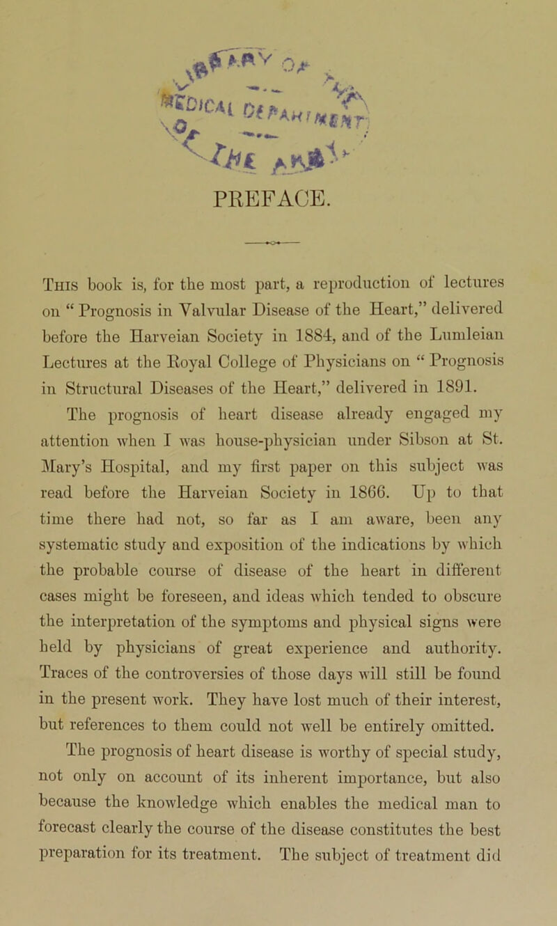 *.«V ^ . ^ '-'i 0^;»Awf/^£,t^. PREFACE. This book is, for the most part, a reproduction of lectures on “ Prognosis in Valvular Disease of the Heart,” delivered before the Harveian Society in 1884, and of the Lumleian Lectures at the Royal College of Physicians on “ Prognosis in Structural Diseases of the Heart,” delivered in 1891. The prognosis of heart disease already engaged my attention when I was house-physician under Sibson at St. jMary’s Hospital, and my first paper on this subject was read before the Harveian Society in 1866. Up to that time there had not, so far as I am aware, been any systematic study and exposition of the indications by which the probable course of disease of the heart in different cases might be foreseen, and ideas which tended to obscure the interpretation of the symptoms and physical signs were held by physicians of great experience and authority. Traces of the controversies of those days will still be found in the present work. They have lost much of their interest, but references to them could not well be entirely omitted. The prognosis of heart disease is worthy of special study, not only on account of its inherent importance, but also because the knowledge which enables the medical man to forecast clearly the course of the disease constitutes the best preparation for its treatment. The subject of treatment did