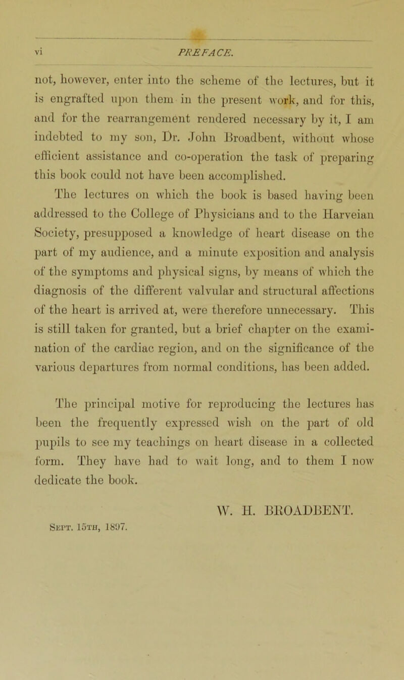 not, however, enter into the scheme of the lectures, but it is engrafted upon them in the present work, and for this, and for the rearrangement rendered necessary by it, I am indebted to my son. Dr. John Droadbent, without whose efficient assistance and co-operation the task of preparing this book could not have been accomplished. The lectures on which the book is based having been addressed to the College of Physicians and to the Harveian Society, presupposed a knowledge of heart disease on the part of my audience, and a minute exposition and analysis of the symjitoms and physical signs, by means of which the diagnosis of the different valvular and structural affections of the heart is arrived at, were therefore unnecessary. This is still taken for granted, but a brief chapter on the exami- nation of the cardiac region, and on the significance of the various departures from normal conditions, has been added. The principal motive for reproducing the lectures has been the frequently expressed wish on the part of old pupils to see my teachings on heart disease in a collected form. They have had to wait long, and to them I now dedicate the book. W. II. DltOADDENT. Siii’T. loTa, 18‘J7.
