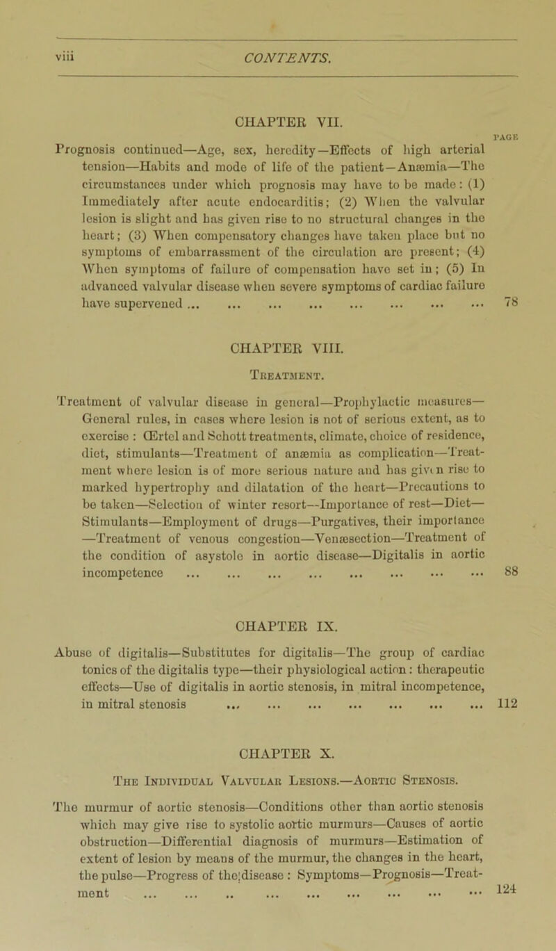 CHAPTEE VII. I'AGE Prognosis continued—Age, sox, heredity—Effects of high arterial tension—Habits and mode of life of the patient—Anasmia—The circumstances under which prognosis may have to be made: (1) Immediately after acute endocarditis; (2) When the valvular lesion is slight and has given rise to no structural changes in the heart; (3) When compensatory changes have taken place but no symptoms of embarrassment of the circulation arc present; (4) When symptoms of failure of compensation have set in; (5) lu advanced valvular disease when severe symptoms of cardiac failure have supervened ”8 CHAPTER VIII. Treatment. Treatment of valvular disease in general—Prophylactic measures— General rules, in cases where lesion is not of serious extent, as to exercise ; QLrtcl and 8chott treatments, climate, choice of residence, diet, stimuiants—Treatment of anmmia as complication—Treat- ment where lesion is of more serious nature and has givm rise to marked hypertrophy and dilatation of the heart—Precautions to bo taken—Selection of winter resort—Importance of rest—Diet— Stimulants—Employment of drugs—Purgatives, their imporlance —Treatment of venous congestion—Venmsection—Treatment of the condition of asystole in aortic disease—Digitalis in aortic incompetence 88 CHAPTER IX. Abuse of digitalis—Substitutes for digitalis—The group of cardiac tonics of the digitalis type—their physiological action: therapeutic effects—Use of digitalis in aortic stenosis, in mitral incompetence, in mitral stenosis 112 CHAPTER X. The Individual Valvular Lesions.—Aortic Stenosis. The murmur of aortic stenosis—Conditions other than aortie stenosis which may give lise to systolic aortic murmurs—Causes of aortic obstruction—Differential diagnosis of murmurs—Estimation of extent of lesion by means of the murmur, the changes in the heart, the pulse—Progress of the!disease ; Symptoms—Prognosis—Treat- ment ..