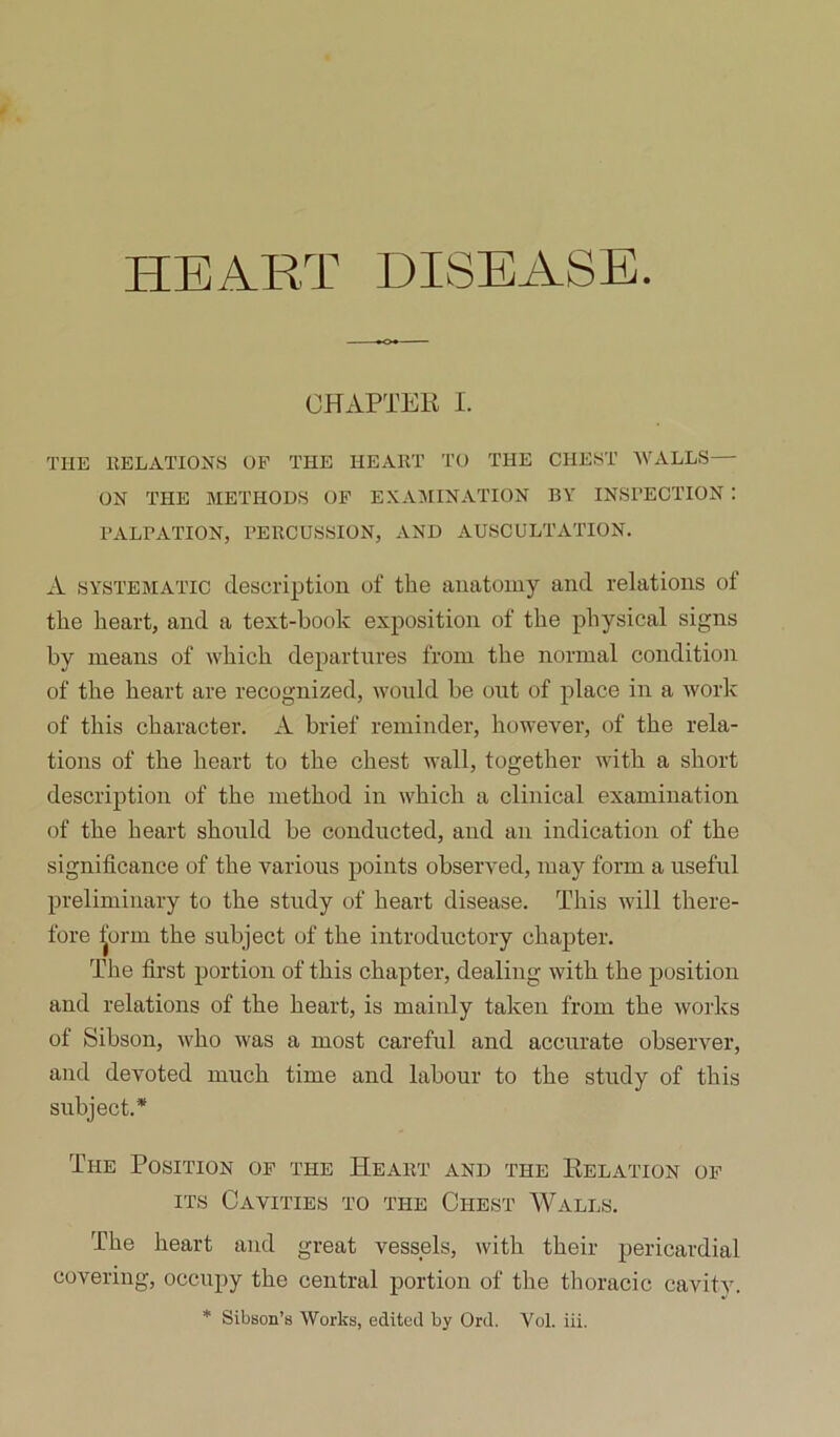 HEART DISEASE. OHAPTEU I. THE llELATIONS OP THE HEART TO THE CHEST AVALLS— ON THE METHODS OF E.XAMINATION BY INSPECTION : PALPATION, PERCUSSION, AND AUSCULTATION. A SYSTEMATIC description of the anatomy and relations ot the heart, and a text-book exposition of the physical signs by means of ivhich departures from the normal condition of the heart are recognized, would be out of place in a ivork of this character. A brief reminder, however, of the rela- tions of the heart to the chest wall, together with a short description of the method in which a clinical examination of the heart should be conducted, and an indication of the significance of the various points observed, may form a useful preliminary to the study of heart disease. This will there- fore ^orm the subject of the introductory chapter. The first portion of this chapter, dealing with the position and relations of the heart, is mainly taken from the works of Sibson, who was a most careful and accurate observer, and devoted much time and labour to the study of this subject.* The Position of the Heart and the Relation of ITS Cavities to the Chest Walls. The heart and great vessels, with their pericardial covering, occupy the central portion of the thoracic cavity. * Sibson’s Works, edited by Ord. Vol. iii.