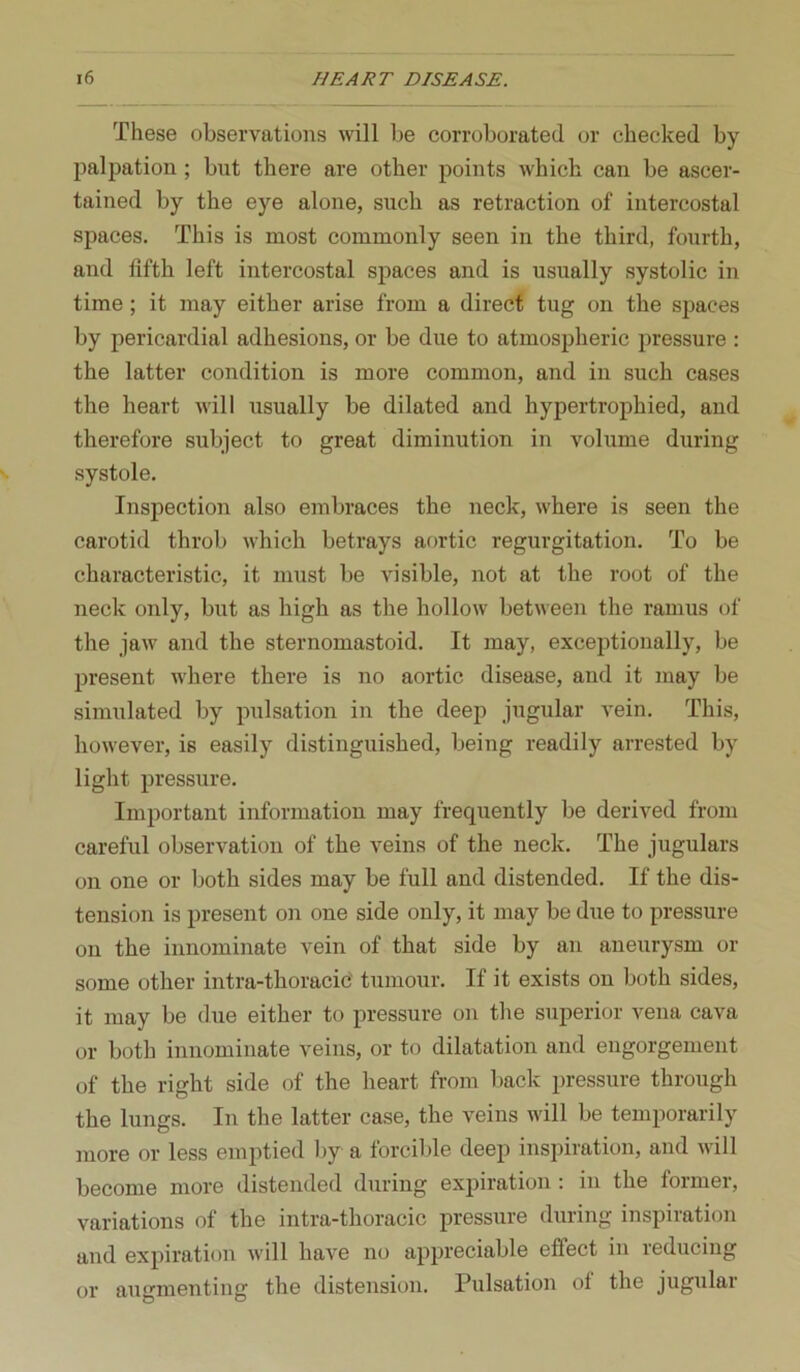 These observations will be corroborated or checked by palj)ation; but there are other points which can be ascer- tained by the eye alone, such as retraction of intercostal spaces. This is most commonly seen in the third, fourth, and fifth left intercostal spaces and is usually systolic in time; it may either arise from a direct tug on the spaces by pericardial adhesions, or be due to atmospheric pressure : the latter condition is more common, and in such cases the heart will usually be dilated and hypertrophied, and therefore subject to great diminution in volume during systole. Inspection also embraces the neck, where is seen the carotid throb which betrays aortic regurgitation. To be characteristic, it must be Aosible, not at the root of the neck only, but as high as the hollow between the ramus of the jaw and the sternomastoid. It may, exceptionally, be present where there is no aortic disease, and it may be simulated by pulsation in the deep jugular vein. This, however, is easily distinguished, being readily arrested by light pressure. Important information may frequently be derived from careful observation of the veins of the neck. The jugulars on one or both sides may be full and distended. If the dis- tension is present on one side only, it may be due to pressure on the innominate vein of that side by an aneurysm or some other intra-thoracic' tumour. If it exists on both sides, it may be due either to pressure on the superior vena cava or both innominate veins, or to dilatation and engorgement of the right side of the heart from back pressure through the lungs. In the latter case, the veins will be temporarily more or less emptied l>y a forcible deep inspiration, and will become more distended during expiration: in the former, variations of the intra-thoracic pressure during inspiration and expiration will have no appreciable effect in reducing or augmenting the distension. Pulsation of the jugular