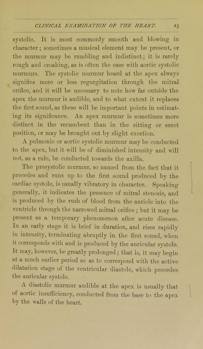 systolic. It is most commonly smooth and blowing in character ; sometimes a musical element may be present, or the murmur may be rumbling and indistinct; it is rarely rough and croaking, as is often the case with aortic systolic murmurs. The systolic murmur heard at the apex always signifies more or less regurgitation through the mitral orifice, and it will be necessary to note how far outside the apex the murmur is audible, and to what extent it replaces the first sound, as these will be important points in estimat- ing its significance. An apex murmur is sometimes more distinct in the recumbent than in the sitting or erect position, or may be brought out by slight exertion. A pulmonic or aortic systolic murmur may be conducted to the apex, but it will be of diminished intensity and will not, as a rule, be conducted towards the axilla. The presystolic murmur, so named from the fact that it precedes and runs up to the first sound produced by the cardiac systole, is usually vibratory in character. Speaking generally, it indicates the presence of mitral stenosis, and is produced by the rush of blood from the auricle into the ventricle through the narrowed mitral orifice ; but it may be present as a temporary phenomenon after acute disease. In an early stage it is brief in duration, and rises rapidly in intensity, terminating abruptly in the first sound, when it corresponds with and is produced by the auricular systole. It may, however, be greatly prolonged; that is, it may begin at a much earlier period so as to correspond with the active dilatation stage ot the ventricular diastole, which precedes the auricular .systole. A diastolic murmur aiidible at the apex is usually that of aortic insufficiency, conducted from the base to the apex by the walls of the heart.