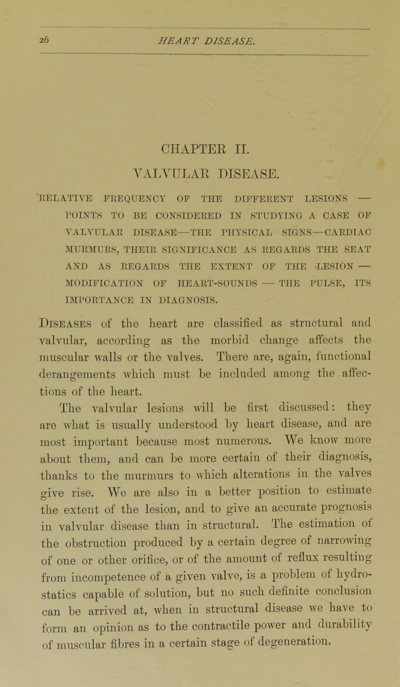 CHAPTEE II. A\\LVULAE DISEASE. UELATIVE FREQUENCY OF THE DIFFERENT LESIONS — POINTS TO BE CONSIDERED IN STUDYING A CASE OF VALVULAR DISEASE—THE PHYSICAL SIGNS—CARDIAC MURMURS, THEIR SIGNIFICANCE AS REGARDS THE SEAT AND AS REGARDS THE EXTENT OF THE 'LESION — MODIFICATION OF HEART-SOUNDS — THE PULSE, ITS IMPORTANCE IN DIAGNOSIS. Diseases of the heart are classified as structural and valvular, according as the morbid change affects tlie muscular walls or the valves. There are, again, functional derangements which must be included among the affec- tions of the heart. The valvular lesions will be first discussed: they are what is usually understood by heart disease, and are most important because most numerous. We know more about them, and can be more certain of their diagnosis, thanks to the murmurs to which alterations in the valves give rise. We are also in a better position to estimate the extent of the lesion, and to give an accurate prognosis in valvular disease than in structural. The estimation of the obstruction produced by a certain degree of narrowing of one or other orifice, or of the amount of reflux resulting from incompetence of a given valve, is a problem of hydro- statics capable of solution, but no such definite conclusion can be arrived at, when in structural disease we have to form an opinion as to the contractile power and duiability of muscular fibres in a certain stage of degeneration.