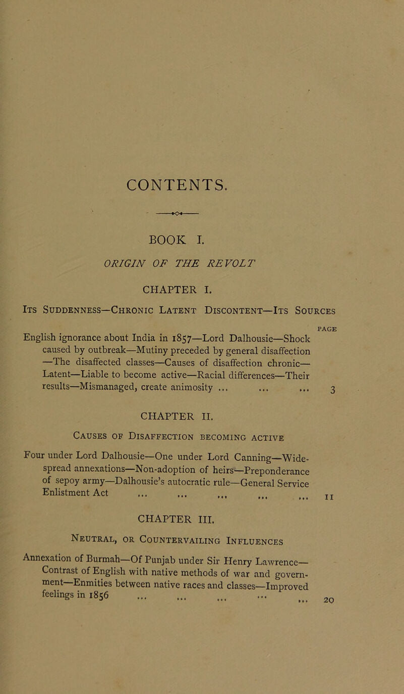 CONTENTS. BOOK I. ORIGIN OF THE REVOLT CHAPTER I. Its Suddenness—Chronic Latent Discontent—Its Sources PAGE English ignorance about India in 1857—Lord Dalhousie—Shock caused by outbreak—Mutiny preceded by general disaffection —The disaffected classes—Causes of disaffection chronic— Latent—Liable to become active—Racial differences—Their results—Mismanaged, create animosity ... ... ... 3 CHAPTER II. Causes of Disaffection becoming active Four under Lord Dalhousie—One under Lord Canning—Wide- spread annexations Non-adoption of heirs'—Preponderance of sepoy army—Dalhousie’s autocratic rule—General Service Enlistment Act ... ... ... tr CHAPTER HI. Neutral, or Countervailing Influences Annexation of Burmah—Of Punjab under Sir Henry Lawrence— Contrast of English with native methods of war and govern- ment—Enmities between native races and classes—Improved feelings in 1856