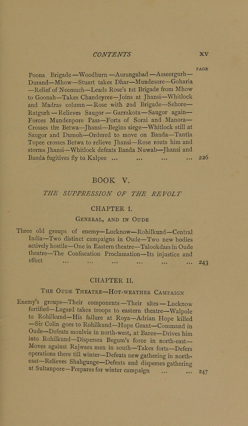 PAGE Poona Brigade —Woodburn —Aurungabad —Asseergurh— Durand—Mhow—Stuart takes Dhar—Mundesore—Goharia —Relief of Neemuch—Leads Rose’s 1st Brigade from Mhow to Goonah—Takes Chandeyree—Joins at Jhansi—Whitlock and Madras column — Rose with 2nd Brigade—Sehore— Ratgurh — Relieves Saugor—Garrakota—Saugor again— Forces Mundenpore Pass—Forts of Sorai and Manora— Crosses the Betwa—-Jhansi—Begins siege—Whitlock still at Saugor and Dumoh—Ordered to move on Banda—Tantia Topee crosses Betwa to relieve Jhansi—Rose routs him and storms Jhansi—Whitlock defeats Banda Nuwab—Jhansi and Banda fugitives fly to Kalpee ... ... ... ... 226 BOOK Y. THE SUPPRESSION OF THE REVOLT CPIAPTER I. General, and in Oude Three old groups of enemy—Lucknow—Rohilkund—Central India—Two distinct campaigns in Oude—Two new bodies actively hostile—One in Eastern theatre—Talookdars in Oude theatre—The Confiscation Proclamation—Its injustice and CPIAPTER II. The Oude Theatre—Hot-weather Campaign Enemy’s groups—Their components—Their sites — Lucknow fortified—Lugard takes troops to eastern theatre—Walpole to Rohilkund—Plis failure at Roya—Adrian Hope killed Sir Colin goes to Rohilkund—Hope Grant—Command in Oude—Defeats moulvie in north-west, at Baree—Drives him into Rohilkund—Disperses Begum’s force in north-east Moves against Rajwara men in south—Takes forts—Defers operations there till winter—Defeats new gathering in north- east Relieves Shahgunge—Defeats and disperses gathering at Sultanpore—Prepares for winter campaign