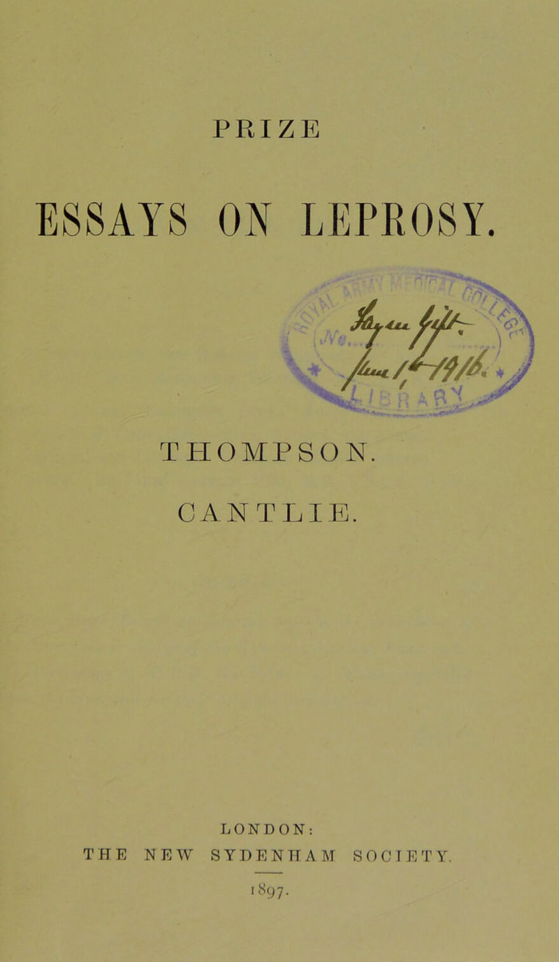 PRIZE ESSAYS ON LEPROSY. n!r TPIOMPSON. CANTLIE. LONDON: THE NEW SYDENHAM SOCIETY. 1897.