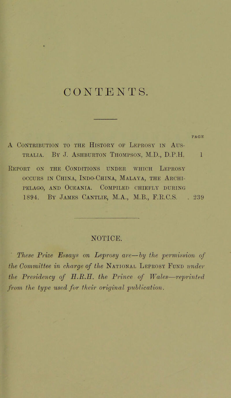 CONTENTS. PAGE A Contribution to the History of Leprosy in Aus- tralia. By J. Ashburton Thompson, M.D., D.P.H. 1 Report on the Conditions under which Leprosy occurs in China, Indo-China, Malaya, the Archi- pelago, and Oceania. Compiled chiefly during 1894. By James Cantlie, M.A., M.B., F.R.C.S. . 239 NOTICE. These Prize Essays on Leprosy are—by the permission of the Committee in charge of the National Leprosy Fund under the Presidency of Ii.R.H. the Prince of JFa/es—reprinted from the type used for their original publication.