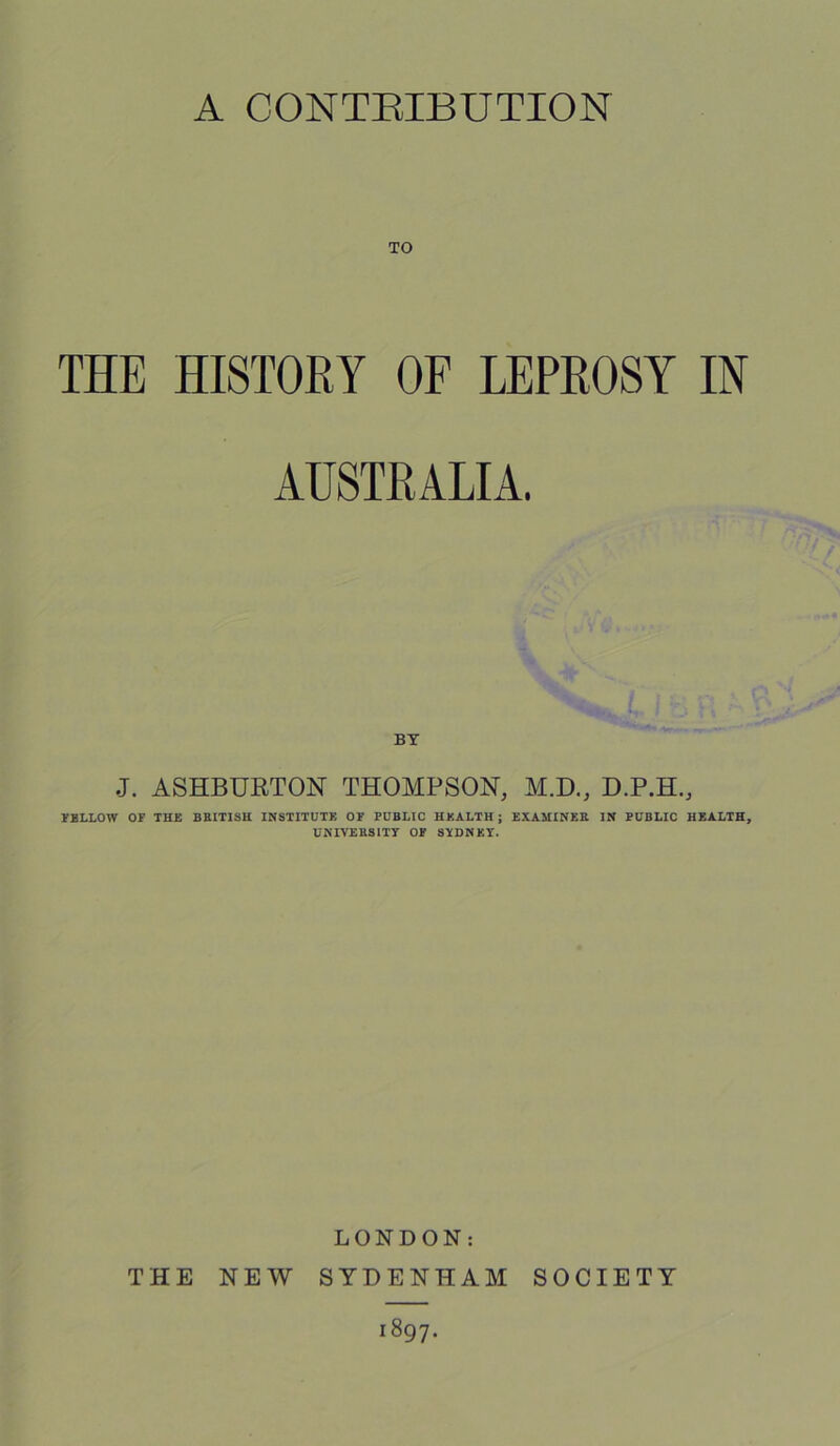 A CONTRIBUTION TO THE HISTORY OF LEPROSY IN AUSTRALIA. J. ASHBURTON THOMPSON, M.D., D.P.H., FELLOW OF THE BRITISH INSTITUTE OF PUBLIC HEALTH ; EXAMINER IN PUBLIC HEALTH, UNIVERSITY OF SYDNEY. LONDON: THE NEW SYDENHAM SOCIETY 1897.