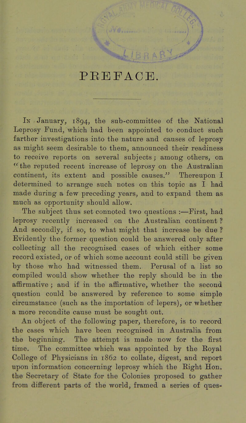 PREFACE. C* In January, 1894, the sub-committee of the National Leprosy Fund, which had been appointed to conduct such farther investigations into the nature and causes of leprosy as might seem desirable to them, announced their readiness to receive reports on several subjects; among others, on “ the reputed recent increase of leprosy on the Australian continent, its extent and possible causes.” Thereupon I determined to arrange such notes on this topic as I had made during a few preceding years, and to expand them as much as opportunity should allow. The subject thus set connoted two questions :—First, had leprosy recently increased on the Australian continent ? And secondly, if so, to what might that increase be due ? Evidently the former question could be answered only after collecting all the recognised cases of which either some record existed, or of which some account could still be given by those who had witnessed them. Perusal of a list so compiled would show whether the reply should be in the affirmative ; and if in the affirmative, whether the second question could be answered by reference to some simple circumstance (such as the importation of lepers), or whether a more recondite cause must be sought out. An object of the following paper, therefore, is to record the cases which have been recognised in Australia from the beginning. The attempt is made now for the first time. The committee which was appointed by the Royal College of Physicians in 1862 to collate, digest, and report upon information concerning leprosy which the Right Hon. the Secretary of State for the Colonies proposed to gather from different parts of the world, framed a series of ques-
