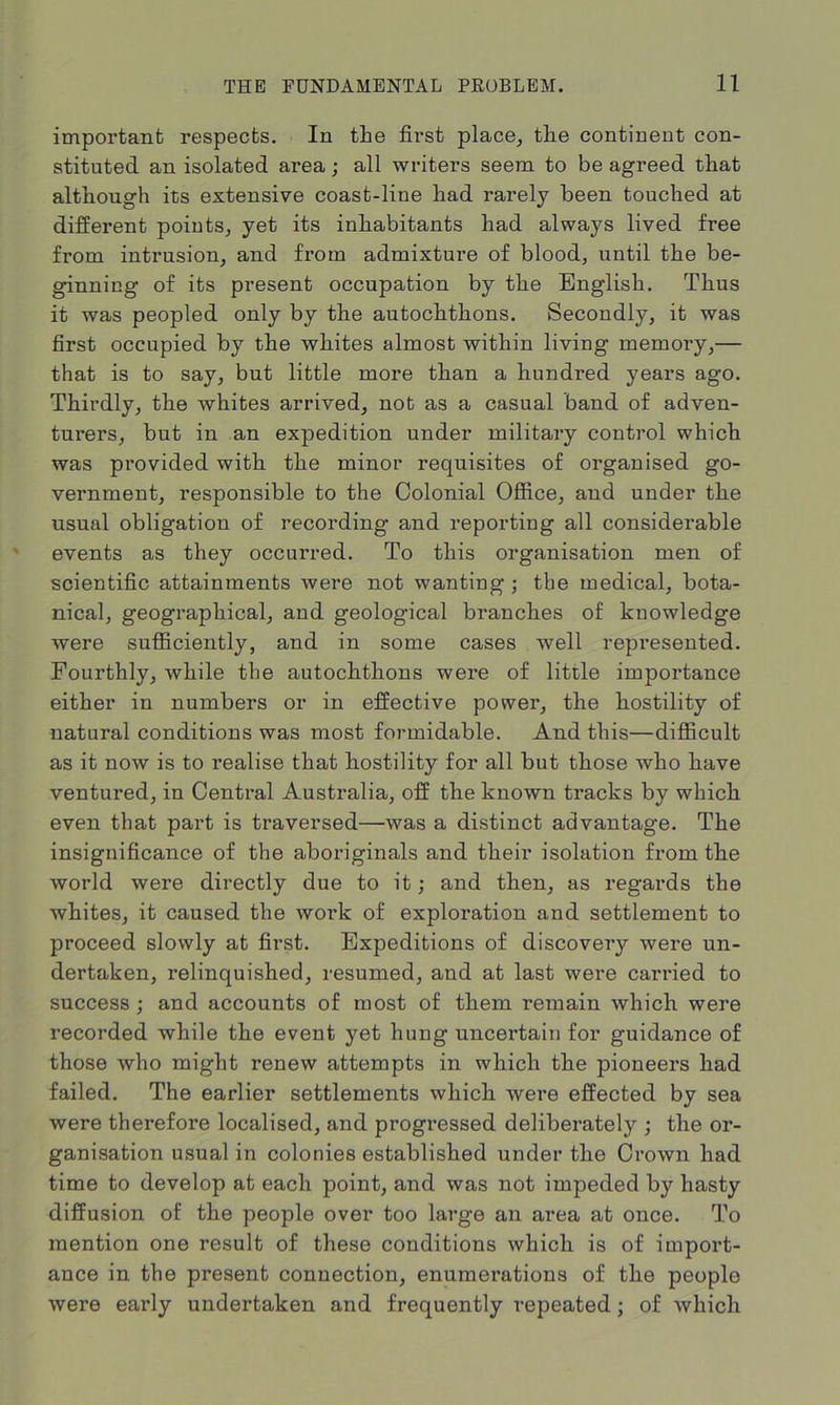 important respects. In the first place, the continent con- stituted an isolated area; all writers seem to be agreed that although its extensive coast-line had rarely been touched at different points, yet its inhabitants had always lived free from intrusion, and from admixture of blood, until the be- ginning of its present occupation by the English. Thus it was peopled only by the autochthons. Secondly, it was first occupied by the whites almost within living memory,— that is to say, but little more than a hundred years ago. Thirdly, the whites arrived, not as a casual band of adven- turers, but in an expedition under military control which was provided with the minor requisites of organised go- vernment, responsible to the Colonial Office, and under the usual obligation of recording and reporting all considerable events as they occurred. To this organisation men of scientific attainments were not wanting ; the medical, bota- nical, geographical, and geological branches of knowledge were sufficiently, and in some cases well represented. Fourthly, while the autochthons were of little importance either in numbers or in effective power, the hostility of natural conditions was most formidable. And this—difficult as it now is to realise that hostility for all but those who have ventured, in Central Australia, off the known tracks by which even that part is traversed—was a distinct advantage. The insignificance of the aboriginals and their isolation from the world were directly due to it; and then, as regards the whites, it caused the work of exploration and settlement to proceed slowly at first. Expeditions of discovery were un- dertaken, relinquished, resumed, and at last were carried to success • and accounts of most of them remain which were recorded while the event yet hung uncertain for guidance of those who might renew attempts in which the pioneers had failed. The earlier settlements which were effected by sea were therefore localised, and progressed deliberately ; the or- ganisation usual in colonies established under the Crown had time to develop at each point, and was not impeded by hasty diffusion of the people over too large an area at once. To mention one result of these conditions which is of import- ance in the present connection, enumerations of the people were early undertaken and frequently repeated; of which