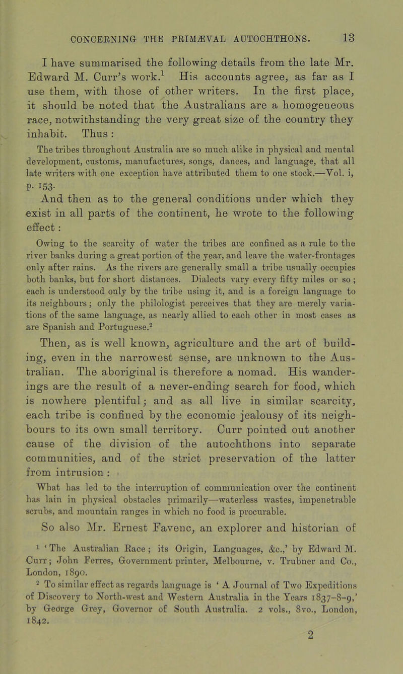 I have summarised the following details from the late Mr. Edward M. Curr’s work.1 His accounts agree, as far as I use them, with those of other writers. In the first place, it should be noted that the Australians are a homogeneous race, notwithstanding the very great size of the country they inhabit. Thus : The tribes throughout Australia are so much alike in physical and mental development, customs, manufactures, songs, dances, and language, that all late writers with one exception have attributed them to one stock.—Yol. i, P- 153- And then as to the general conditions under which they exist in all parts of the continent, he wrote to the following effect: Owing to the scarcity of water the tribes are confined as a rule to the river banks during a great portion of the year, and leave the water-frontages only after rains. As the rivers are generally small a tribe usually occupies both banks, but for short distances. Dialects vary every fifty miles or so ; each is understood only by the tribe using it, and is a foreign language to its neighbours; only the philologist perceives that they are merely varia- tions of the same language, as nearly allied to each other in most cases as are Spanish and Portuguese.2 Then, as is well known, agriculture and the art of build- ing, even in the narrowest sense, are unknown to the Aus- tralian. The aboriginal is therefore a nomad. His wander- ings are the result of a never-ending search for food, which is nowhere plentiful; and as all live in similar scarcity, each tribe is confined by the economic jealousy of its neigh- bours to its own small territory. Curr pointed out another cause of the division of the autochthons into separate communities, and of the strict preservation of the latter from intrusion : What has led to the interruption of communication over the continent has lain in physical obstacles primarily—waterless wastes, impenetrable scrubs, and mountain ranges in which no food is procurable. So also Mr. Ernest Favenc, an explorer and historian of 1 ‘ The Australian Race ; its Origin, Languages, <fcc.,’ by Edward M. Curr; John Ferres, Government printer, Melbourne, v. Trubner and Co., London, 1890. 2 To similar effect as regards language is ‘ A Journal of Two Expeditions of Discovery to North-west and Western Australia in the Years 1837-8-9,’ by George Grey, Governor of South Australia. 2 vols., 8vo., London, 1842. 3