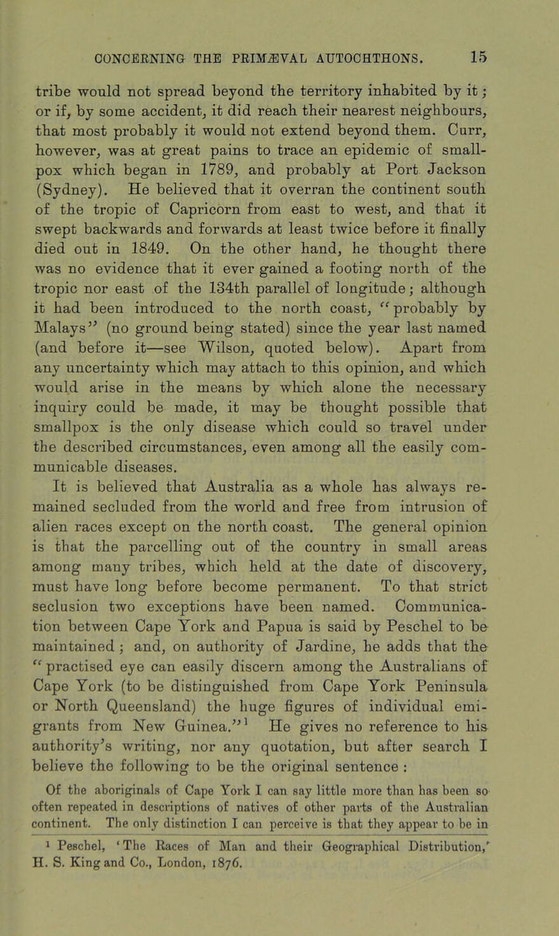 tribe would not spread beyond the territory inhabited by it; or if, by some accident, it did reach their nearest neighbours, that most probably it would not extend beyond them. Curr, however, was at great pains to trace an epidemic of small- pox which began in 1789, and probably at Port Jackson (Sydney). He believed that it overran the continent south of the tropic of Capricorn from east to west, and that it swept backwards and forwards at least twice before it finally died out in 1849. On the other hand, he thought there was no evidence that it ever gained a footing north of the tropic nor east of the 134th parallel of longitude; although it had been introduced to the north coast, “ probably by Malays5’ (no ground being stated) since the year last named (and before it—see Wilson, quoted below). Apart from any uncertainty which may attach to this opinion, and which would arise in the means by which alone the necessary inquiry could be made, it may be thought possible that smallpox is the only disease which could so travel under the described circumstances, even among all the easily com- municable diseases. It is believed that Australia as a whole has always re- mained secluded from the world and free from intrusion of alien races except on the north coast. The general opinion is that the parcelling out of the country in small areas among many tribes, which held at the date of discovery, must have long before become permanent. To that strict seclusion two exceptions have been named. Communica- tion between Cape York and Papua is said by Peschel to be maintained; and, on authority of Jardine, he adds that the “ practised eye can easily discern among the Australians of Cape York (to be distinguished from Cape York Peninsula or North Queensland) the huge figui'es of individual emi- grants from New Guinea.551 He gives no reference to his authority’s writing, nor any quotation, but after search I believe the following to be the original sentence : Of the aboriginals of Cape York I can say little more than has been so often repeated in descriptions of natives of other parts of the Australian continent. The only distinction I can perceive is that they appear to be in 1 Peschel, ‘ The Races of Man and their Geographical Distribution,' H. S. King and Co., London, 1876.