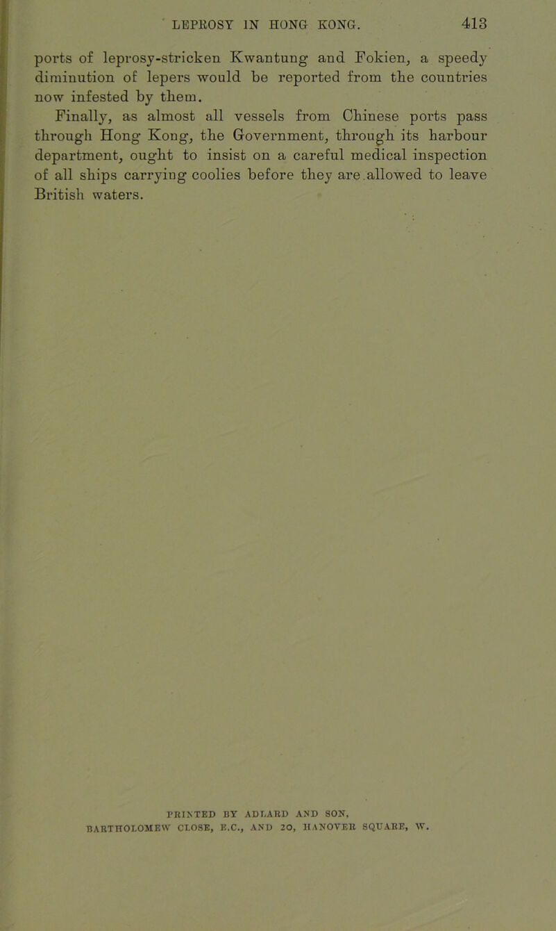 ports of leprosy-stricken Kwantung and Fokien, a speedy diminution of lepers would be reported from the countries now infested by them. Finally, as almost all vessels from Chinese ports pass through Hong Kong, the Government, through its harbour department, ought to insist on a careful medical inspection of all ships carrying coolies before they are .allowed to leave British waters. PRINTED BY ADLARD AND SON, BARTHOLOMEW CLOSE, E.C., AND 20, HANOVER SQUARE, W.