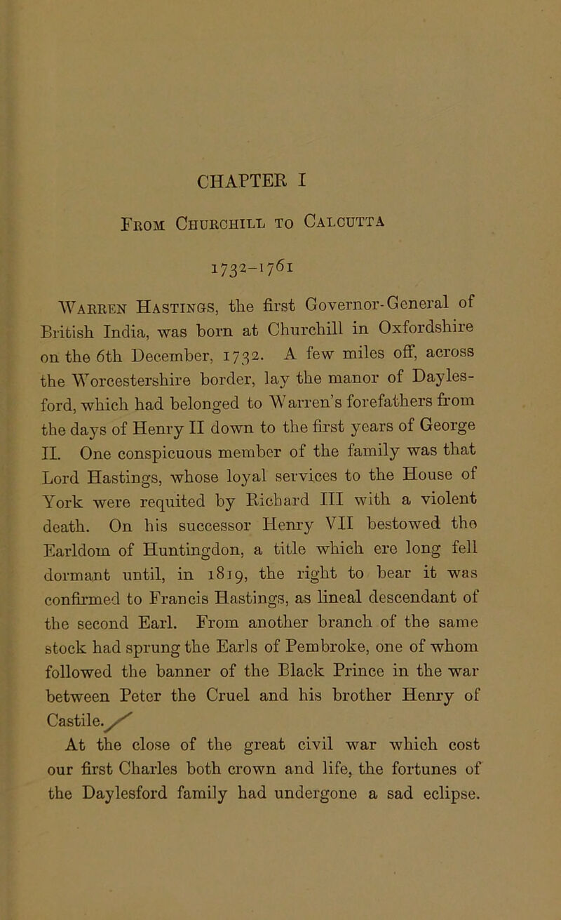 From Churchill to Calcutta i732-i76i Warren Hastings, the first Governor-General of British India, was born at Churchill in Oxfordshire on the 6th December, 1732. A few miles off, across the Worcestershire border, lay the manor of Dayles- ford, which had belonged to W arren s forefathers from the days of Henry II down to the first years of George II. One conspicuous member of the family was that Lord Hastings, whose loyal services to the House of York were requited by Richard III with a violent death. On his successor Henry VII bestowed the Earldom of Huntingdon, a title which ere long fell dormant until, in 1819, the right to bear it was confirmed to Francis Hastings, as lineal descendant of the second Earl. From another branch of the same stock had sprung the Earls of Pembroke, one of whom followed the banner of the Black Prince in the war between Peter the Cruel and his brother Henry of Castile./''' At the close of the great civil war which cost our first Charles both crown and life, the fortunes of the Daylesford family had undergone a sad eclipse.