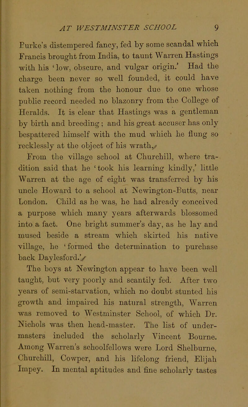 Eurke’s distempered fancj^, fed by some scandal which Francis brought from India, to taunt Warren Hastings with his ‘ low, obscure, and vulgar origin.’ Had the charge been never so well founded, it could have taken nothing from the honour due to one whose public record needed no blazonry from the College of Heralds. It is clear that Hastings was a gentleman by birth and breeding; and his great accuser has only bespattered himself with the mud which he flung so recklessly at the object of his wrath./ From the village school at Churchill, where tra- dition said that he ‘took his learning kindly,’ little Warren at the age of eight was transferred by his uncle Howard to a school at Newington-Butts, near London. Child as he was, he had already conceived a purpose which many years afterwards blossomed into a fact. One bright summer’s day, as he lay and mused beside a stream which skirted his native village, he ‘ formed the determination to purchase back Daylesford.’y The boys at Newington appear to have been well taught, but very poorly and scantily fed. After two years of semi-starvation, which no doubt stunted his growth and impaired his natural strength, Warren was removed to Westminster School, of which Dr. Nichols was then head-master. The list of under- masters included the scholarly Vincent Bourne. Among Warren's schoolfellows were Lord Shelburne, Churchill, Cowper, and his lifelong friend, Elijah Impey. In mental aptitudes and fine scholarly tastes