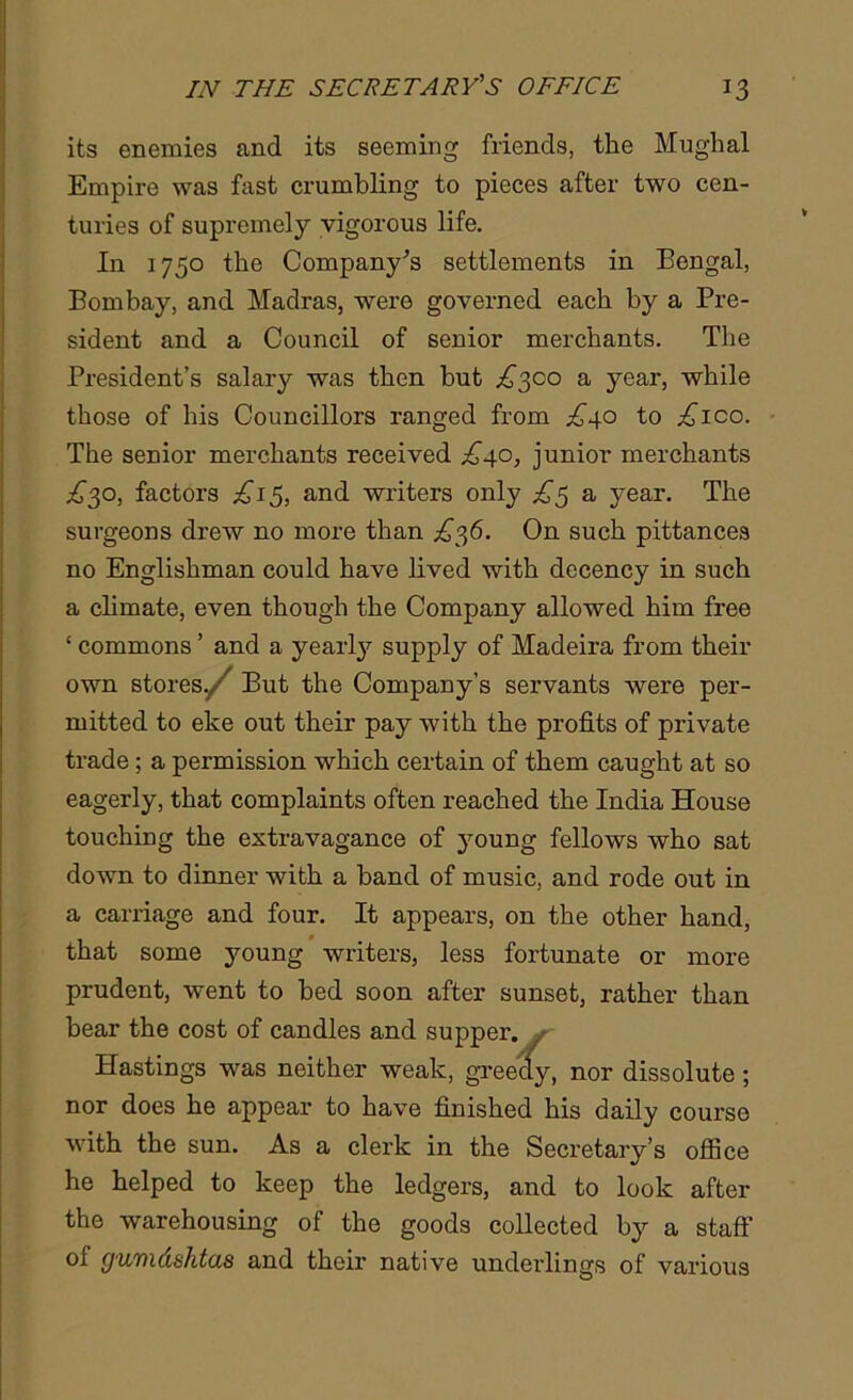 its enemies and its seeming friends, the Mughal Empire was fast crumbling to pieces after two cen- turies of supremely vigorous life. In 1750 the Company’s settlements in Bengal, Bombay, and Madras, were governed each by a Pre- sident and a Council of senior merchants. The President’s salary was then but £^co a year, while those of his Councillors ranged from ^40 to ;£Tco. The senior merchants received .£40, junior merchants ,£30, factors £i$, and writers only £5 a year. The surgeons drew no more than £?£. On such pittances no Englishman could have lived with decency in such a climate, even though the Company allowed him free ‘ commons ’ and a yearly supply of Madeira from their own storesy/ But the Company’s servants were per- mitted to eke out their pay with the profits of private trade ; a permission which certain of them caught at so eagerly, that complaints often reached the India House touching the extravagance of young fellows who sat down to dinner with a band of music, and rode out in a carriage and four. It appears, on the other hand, that some young writers, less fortunate or more prudent, went to bed soon after sunset, rather than bear the cost of candles and supper. Hastings was neither weak, greedy, nor dissolute ; nor does he appear to have finished his daily course with the sun. As a clerk in the Secretary’s office he helped to keep the ledgers, and to look after the warehousing of the goods collected by a staff ol gumdshtas and their native underlings of various