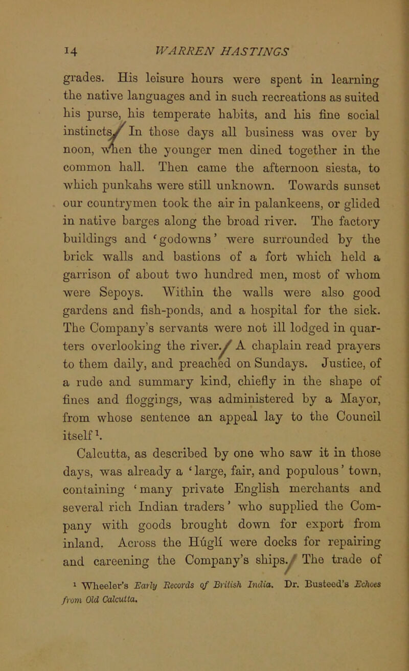 grades. His leisure hours were spent in learning the native languages and in such recreations as suited his purse, his temperate habits, and his fine social fie younger men dined together in the common hall. Then came the afternoon siesta, to which punkahs were still unknown. Towards sunset our countrymen took the air in palankeens, or glided in native barges along the broad river. The factory buildings and fgodowns’ were surrounded by the brick walls and bastions of a fort which held a garrison of about two hundred men, most of whom were Sepoys. Within the walls were also good gardens and fish-ponds, and a hospital for the sick. The Company’s servants were not ill lodged in quar- ters overlooking the river^ A chaplain read prayers to them daily, and preached on Sundays. Justice, of a rude and summary kind, chiefly in the shape of fines and floggings, was administered by a Mayor, from whose sentence an appeal lay to the Council Calcutta, as described by one who saw it in those days, was already a ‘ large, fair, and populous ’ town, containing ‘ many private English merchants and several rich Indian traders ’ who supplied the Com- pany with goods brought down for export from inland. Across the Hugh were docks for repairing and careening the Company’s ships., The trade of 1 Wheeler’s Early Records of British India. Dr. Busteed’s Echoes from Old Calcutta. those days all business was over by itself k