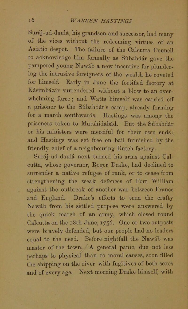 Sur&j-ud-daukf his grandson and successor, had many of the vices without the redeeming virtues of an Asiatic despot. The failure of the Calcutta Council to acknowledge him formally as Subahdar gave the pampered young Nawab a new incentive for plunder- ing the intrusive foreigners of the wealth he coveted for himself. Early in June the fortified factory at Kasimbazar surrendered without a blow to an over- whelming force ; and Watts himself was carried off a prisoner to the Subahdar’s camp, already forming for a march southwards. Hastings was among the prisoners taken to Murshidabad. Eut the Subahdar or his ministers were merciful for their own ends; and Hastings was set free on bail furnished by the friendly chief of a neighbouring Dutch factory. Suraj-ud-dauM next turned his arms against Cal- cutta, whose governor, Roger Drake, had declined to surrender a native refugee of rank, or to cease from strengthening the weak defences of Fort William against the outbreak of another war between France and England. Drake’s efforts to turn the crafty Nawab from his settled purpose were answered by the quick march of an army, which closed round Calcutta on the 18th June, 1756. One or two outposts were bravely defended, but our people had no leaders equal to the need. Before nightfall the Nawab was master of the town. A general panic, due not less perhaps to physical than to moral causes, soon filled the shipping on the river with fugitives of both sexes and of every age. Next morning Drake himself, with
