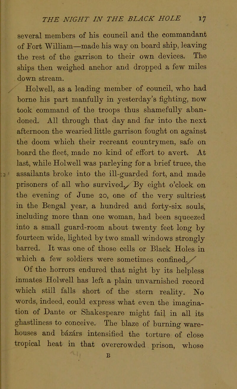 several members of his council and the commandant of Fort William—made his way on board ship, leaving the rest of the garrison to their own devices. The ships then weighed anchor and dropped a few miles down stream. Holwell, as a leading member of council, who had borne his part manfully in yesterday’s fighting, now took command of the troops thus shamefully aban- doned. All through that day and far into the next afternoon the wearied little garrison fought on against the doom which their recreant countrymen, safe on board the fleet, made no kind of effort to avert. At last, while Holwell was parleying for a brief truce, the ;3 : assailants broke into the ill-guarded fort, and made prisoners of all who survived.^ By eight o’clock on the evening of June 20, one of the very sultriest in the Bengal year, a hundred and forty-six souls, including more than one woman, had been squeezed into a small guard-room about twenty feet long by fourteen wide, lighted by two small windows strongly barred. It was one of those cells or Black Holes in which a few soldiers were sometimes confined. ' Of the horrors endured that night by its helpless inmates Holwell has left a plain unvarnished record which still falls short of the stern reality. No words, indeed, could express what even the imagina- tion of Dante or Shakespeare might fail in all its ghastliness to conceive. The blaze of burning ware- houses and bazars intensified the torture of close tropical heat in that overcrowded prison, whose B