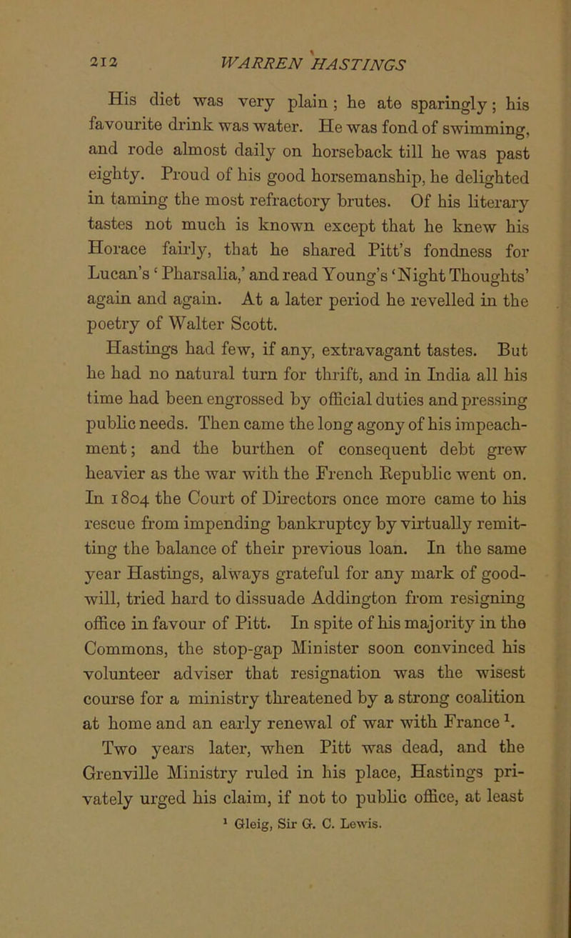 His diet was very plain ; he ate sparingly; his favourite drink was water. He was fond of swimming, and rode almost daily on horseback till he was past eighty. Proud of his good horsemanship, he delighted in taming the most refractory brutes. Of his literary tastes not much is known except that he knew his Horace fairly, that he shared Pitt’s fondness for Lucan’s ‘ Pharsalia,’ and read Young’s ‘Night Thoughts’ o o o again and again. At a later period he revelled in the poetry of Walter Scott. Hastings had few, if any, extravagant tastes. But he had no natural turn for thrift, and in India all his time had been engrossed by official duties and pressing public needs. Then came the long agony of his impeach- ment ; and the burthen of consequent debt grew heavier as the war with the French Republic went on. In 1804 the Court of Directors once more came to his rescue from impending bankruptcy by virtually remit- ting the balance of their previous loan. In the same year Hastings, always grateful for any mark of good- will, tried hard to dissuade Addington from resigning office in favour of Pitt. In spite of his majority in the Commons, the stop-gap Minister soon convinced his volunteer adviser that resignation was the wisest course for a ministry threatened by a strong coalition at home and an early renewal of war with France1. Two years latex-, when Pitt was dead, and the Grenville Ministry ruled in his place, Hastings pri- vately urged his claim, if not to public office, at least 1 Gleig, Sir G. C. Lewis.