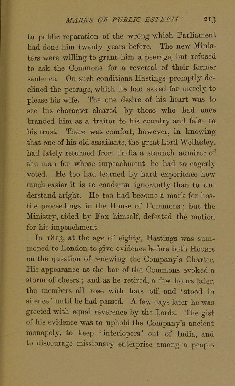 to public reparation of the wrong which Parliament had done him twenty years before. The new Minis- ters were willing to grant him a peerage, but refused to ask the Commons for a reversal of their former sentence. On such conditions Hastings promptly de- clined the peerage, which he had asked for merely to please his wife. The one desire of his heart was to see his character cleared by those who had once branded him as a traitor to his country and false to bis trust. There was comfort, however, in knowing that one of his old assailants, the groat Lord Wellesley, had lately returned from India a staunch admirer of the man for whose impeachment he had so eagerly voted. He too had learned by hard experience how much easier it is to condemn ignorantly than to un- derstand aright. He too had become a mark for hos- tile proceedings in the House of Commons ; but the Ministry, aided by Fox himself, defeated the motion for his impeachment. In 1813, at the age of eighty, Hastings was sum- moned to London to give evidence before both Houses on the question of renewing the Company’s Charter. His appearance at the bar of the Commons evoked a storm of cheers ; and as he retired, a few hours later, the members all rose with hats off, and ‘stood in silence ’ until he had passed. A few days later he was greeted with equal reverence by the Lords. The gist of his evidence was to uphold the Company’s ancient monopoly, to keep ‘ interlopers ’ out of India, and to discourage missionary enterprise among a peoplo