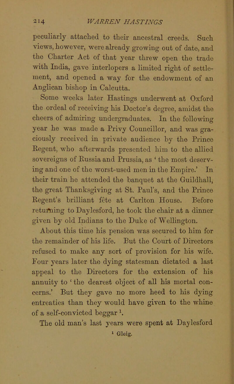 peculiarly attached to their ancestral creeds. Such views, however, were already growing out of date, and the Charter Act of that year threw open the trade with India, gave interlopers a limited right of settle- ment, and opened a way for the endowment of an Anglican bishop in Calcutta. Some weeks later Hastings underwent at Oxford the ordeal of receiving his Doctor’s degree, amidst the cheers of admiring undergraduates. In the following year he was made a Privy Councillor, and was gra- ciously received in private audience by the Prince Regent, who afterwards presented him to the allied sovereigns of Russia and Prussia, as ‘ the most deserv- ing and one of the worst-used men in the Empire.’ In their train he attended the banquet at the Guildhall, the great Thanksgiving at St. Paul’s, and the Prince Regent’s brilliant fete at Carlton House. Before retui*ning to Daylesford, he took the chair at a dinner given by old Indians to the Duke of Wellington. About this time his pension was secured to him for the remainder of his life. But the Court of Directors refused to make any sort of provision for his wife. Four years later the dying statesman dictated a last appeal to the Directors for the extension of his annuity to ‘ the dearest object of all his mortal con- cerns.’ But they gave no more heed to his dying entreaties than they would have given to the whine of a self-convicted beggar \ The old man’s last years were spent at Daylesford