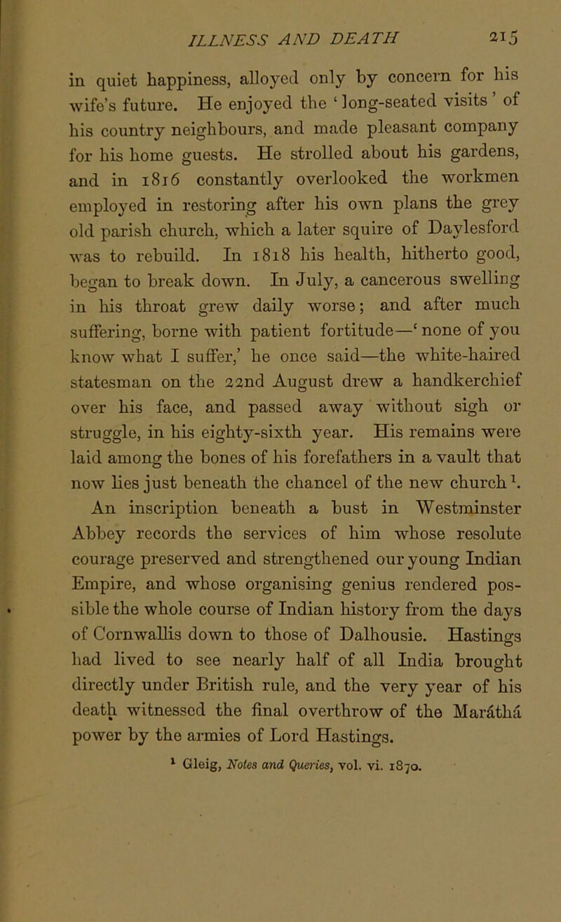in quiet happiness, alloyed only by concern for his wife’s future. He enjoyed the ‘ long-seated visits ’ of his country neighbours, and made pleasant company for his home guests. He strolled about his gardens, and in 1816 constantly overlooked the workmen employed in restoring after his own plans the grey old parish church, which a later squire of Daylesford was to rebuild. In 1818 his health, hitherto good, began to break down. In July, a cancerous swelling in his throat grew daily worse; and after much suffering, borne with patient fortitude—‘ none of you know what I suffer,’ he once said—the white-haired statesman on the 22nd August drew a handkerchief over his face, and passed away without sigh or struggle, in his eighty-sixth year. His remains were laid among the bones of his forefathers in a vault that now lies just beneath the chancel of the new church1. An inscription beneath a bust in Westminster Abbey records the services of him whose resolute courage preserved and strengthened our young Indian Empire, and whose organising genius rendered pos- sible the whole course of Indian history from the days of Cornwallis down to those of Dalhousie. Hastings had lived to see nearly half of all India brought directly under British rule, and the very year of his death witnessed the final overthrow of the Maratha power by the armies of Lord Hastings. 1 Gleig, Notes and Queries, vol. vi. 1870.
