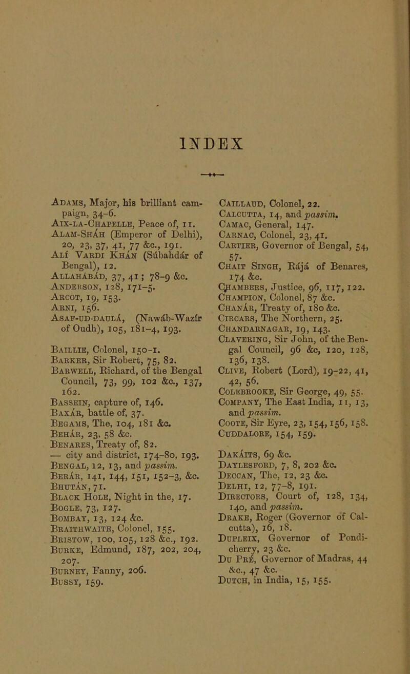 INDEX Adams, Major, his brilliant cam- paign, 34-6. Aix-la-Chapelle, Peace of, II. Alam-Shah (Emperor of Delhi), 20, 23, 37, 4i, 77 &c., 191. Al! Vardi Khan (Subahddr of Bengal), 12. AllahAbad, 37, 4i ; 78-9 &c. ANDERSON, 128, 171-5. Aecot, 19, 153. Arni, 156. Asaf-ud-daulA, (NawAb-Wazfr of Oudh), 105, 181-4, 193. Baillie, Colonel, 150-1. Barker, Sir Robert, 75, 82. Bar WELL, Richard, of the Bengal Council, 73, 99, 102 &c., 137, 162. Bassein, capture of, 146, BaxAe, battle of, 37. Begams, The, 104, 181 &c. Behar, 23, 58 &c. Benabes, Treaty of, 82. — city and district, 174-80, 193, Bengal, 12, 13, and passim. BebAe, 141, 144, 151, 152-3, &c. Bhutan, 71. Black Hole, Night in the, 17. Bogle, 73, 127. Bombay, 13, 124 &c. Bbaithwaite, Colonel, 155. Bbistow, ioo, 105,128 &c., 192. Bubke, Edmund, 187, 202, 204, 207. Bueney, Eanny, 206. Bussy, 159. Caillaud, Colonel, 22. Calcdtta, 14, and passim. Camao, General, 147. Carnac, Colonel, 23, 41. Cartier, Governor of Bengal, 54, 57- Chait Singh, Rd/ja of Benares, 174 &c. Chambers, Justice, 96, 117,122. Champion, Colonel, 87 &c. ChanAe, Treaty of, 180 &c. ClRCAES, The Northern, 25. Chandaenagae, 19,143. Claveeing, Sir John, of the Ben- gal Council, 96 &c, 120, 128, 136, 138. Clive, Robert (Lord), 19-22, 41, 42, 56. Colebeooke, Sir George, 49, 55. Company, The East India, 11, 13, and passim. Coote, Sir Eyre, 23,154,156, 15S. CUDDALORE, 154, I59. DakAits, 69 &c. Daylesford, 7, 8, 202 &c. Deccan, The, 12, 23 &c. Delhi, 12, 77-8, 191. Directors, Court of, 128, 134, 140, and passim. Drake, Roger (Governor of Cal- cutta), 16, 18. Dopleix, Governor of Pondi- cherry, 23 &c. Du PeiS, Governor of Madras, 44 &c., 47 &c. Dutch, in India, 15, 155.