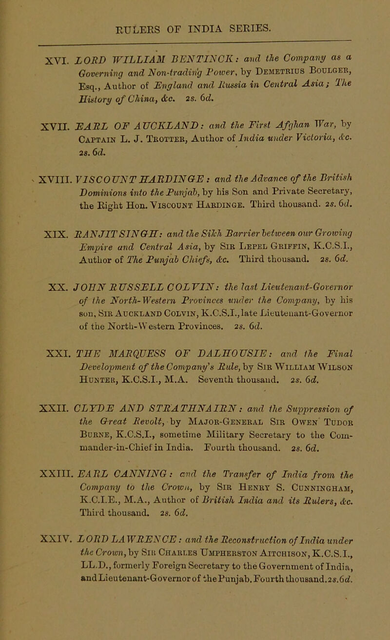 XVI. LORD WILLIAM BEN TIN CK: and the Company as a Governing and Non-trading Power, by Demetrius Boulger, Esq., Author of England and Russia in Central Asia; 'Ike History of China, &c. 2s. 6d. XVII. EARL OF AUCKLAND: and the First Afghan War, by Captain L. J. Trotter, Author of India under Victoria, Ac. 2s. 6d. , XVIII. VISCOUNT HARDINGE : and the Advance of the British Dominions into the Punjab, by his Son. and Private Secretary, the Eight Hon. Viscount Hardinge. Third thousand. 2s. 6d. XIX. RAN JIT SINGH: and the Silch Barrier behveen our Growing Empire and Central Asia, by Sir Repel Griffin, K.C.S.I., Author of The Punjab Chiefs, &c. Third thousand. 2S. 6d. XX. JOHN RUSSELL COLVIN: the last Lieutenant-Governor of the North-Western Provinces under the Company, by his sun. Sir Auckland Colvin, K.C.S.I., late Lieutenant-Governor of the North-Western Provinces. 2s. 6d. XXI. THE MARQUESS OF DALHOUSIE: and the Final Development of the Company's Rule, by Sir William Wilson Hunter, K.C.S.I., M.A. Seventh thousand. 2s. 6d. XXII. CLYDE AND STRATHNAIRN: and the Suppression of the Great Revolt, by Major-General Sir Owen Tudor Burne, K.C.S.I., sometime Military Secretary to the Com- mander-in-Chief in India. Fourth thousand. 2s. 6d. XXIII. EARL CANNING: end the Transfer of India from the Company to the Crown, by Sir Henry S. Cunningham, K.C.I.E., M.A., Author of British India and its Rulers, Ac. Third thousand. 2s. 6d. XXIV. LORD LA WRE A7 CE: and the Reconstruction of India under the Crown, by Sir Charles Umpherston Aitchison, K.C.S.I., LL.D., formerly Foreign Secretary to the Government of India, andLieutenant-Governorof thePunjab.Fourththousand.2s.6cf.