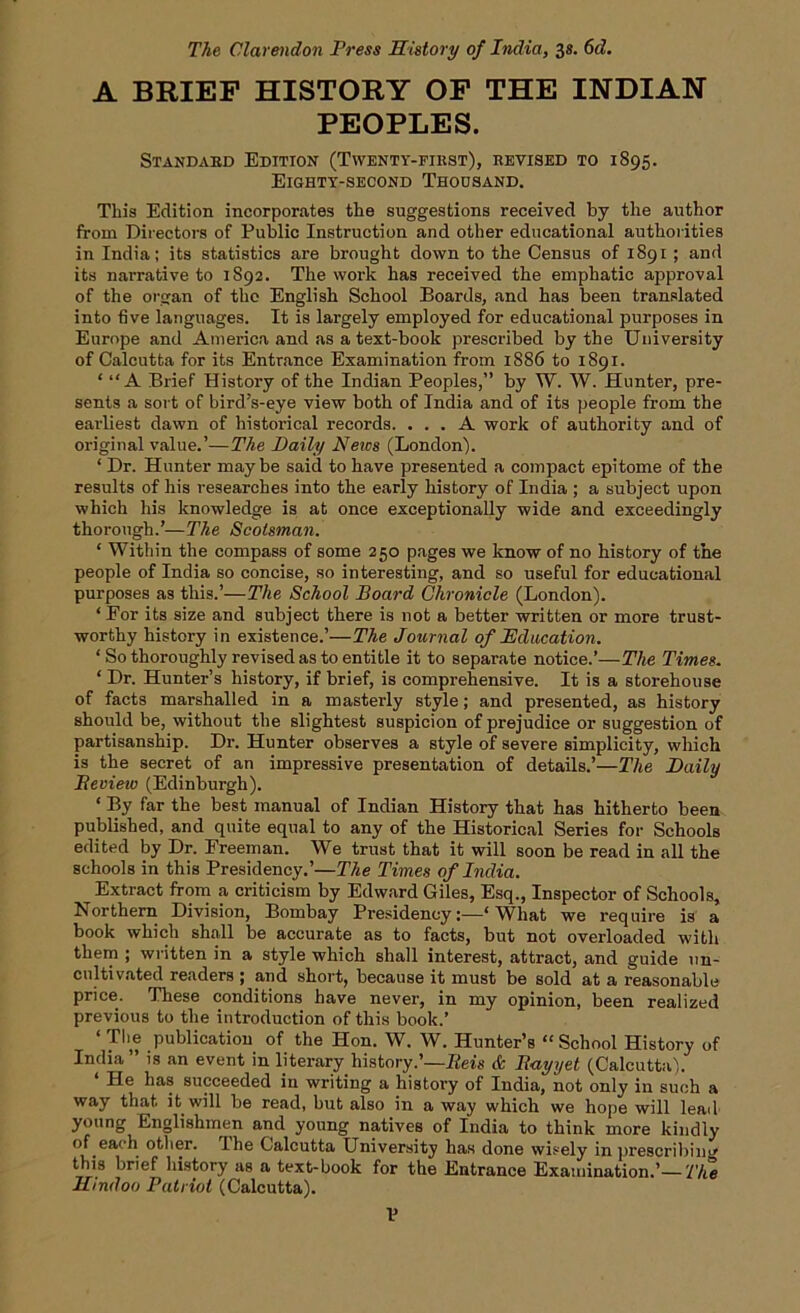 The Clarendon Press History of India, 3s. 6d. A BRIEF HISTORY OF THE INDIAN PEOPLES. Standard Edition (Twenty-first), revised to 1895. Eighty-second Thousand. This Edition incorporates the suggestions received by the author from Directors of Public Instruction and other educational authorities in India; its statistics are brought down to the Census of 1891 ; and its narrative to 1892. The work has received the emphatic approval of the organ of the English School Boards, and has been translated into five languages. It is largely employed for educational purposes in Europe and America and as a text-book prescribed by the University of Calcutta for its Entrance Examination from 1886 to 1891. ‘ “A Brief History of the Indian Peoples,” by W. W. Hunter, pre- sents a sort of bird’s-eye view both of India and of its people from the earliest dawn of historical records. ... A work of authority and of original value.’—The Daily News (London). ‘ Dr. Hunter maybe said to have presented a compact epitome of the results of his researches into the early history of India ; a subject upon which his knowledge is at once exceptionally wide and exceedingly thorough.’—The Scotsman. ‘ Within the compass of some 250 pages we know of no history of the people of India so concise, so interesting, and so useful for educational purposes as this.’—The School Board Chronicle (London). ‘For its size and subject there is not a better written or more trust- worthy history in existence.’—The Journal of Education. ‘ So thoroughly revised as to entitle it to separate notice.’—The Times. ‘ Dr. Hunter’s history, if brief, is comprehensive. It is a storehouse of facts marshalled in a masterly style; and presented, as history should be, without the slightest suspicion of prejudice or suggestion of partisanship. Dr. Hunter observes a style of severe simplicity, which is the secret of an impressive presentation of details.’—The Daily Bevieiv (Edinburgh). ‘ By far the best manual of Indian History that has hitherto been published, and quite equal to any of the Historical Series for Schools edited by Dr. Freeman. We trust that it will soon be read in all the schools in this Presidency.’—The Times of India. Extract from a criticism by Edward Giles, Esq., Inspector of Schools, Northern Division, Bombay Presidency:—‘What we require is a book which shall be accurate as to facts, but not overloaded witli them ; written in a style which shall interest, attract, and guide un- cultivated readers ; and short, because it must be sold at a reasonable price. These conditions have never, in my opinion, been realized previous to the introduction of this book.’ ‘ The publication of the Hon. W. W. Hunter’s “ School History of India ” is an event in literary history.’—Reis <fe Itayyet (Calcutta). He has succeeded in writing a history of India, not only in such a way that it will be read, but also in a way which we hope will lead young Englishmen and young natives of India to think more kindly of each other. Ihe Calcutta University has done wisely in prescribing this brief history as a text-book for the Entrance Examination.’— The Hindoo Patriot (Calcutta). V